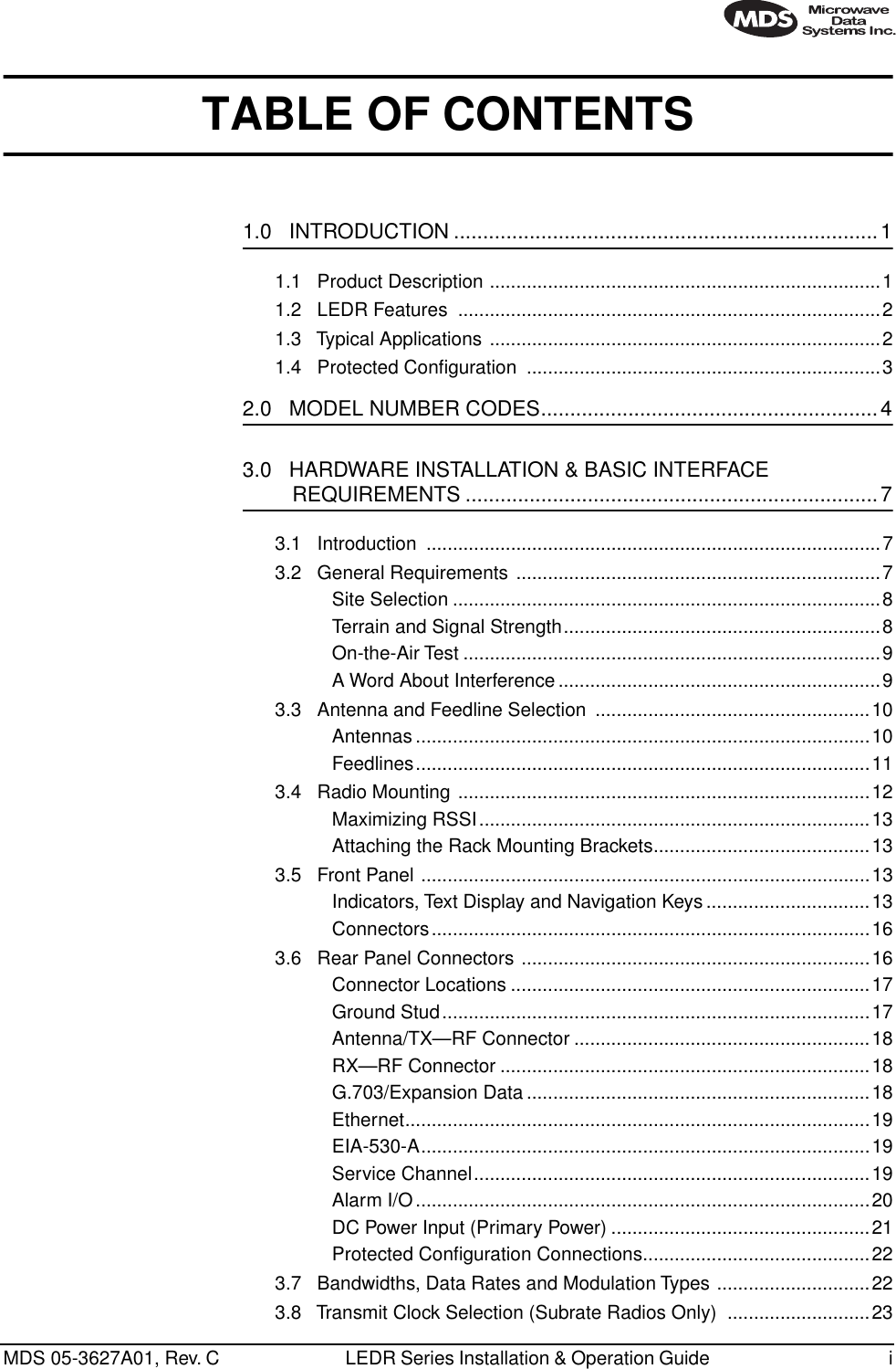  MDS 05-3627A01, Rev. C LEDR Series Installation &amp; Operation Guide  i TABLE OF CONTENTS 1.0   INTRODUCTION .........................................................................1 1.1   Product Description ..........................................................................11.2   LEDR Features  ................................................................................21.3   Typical Applications ..........................................................................21.4   Protected Conﬁguration  ...................................................................3 2.0   MODEL NUMBER CODES..........................................................43.0   HARDWARE INSTALLATION &amp; BASIC INTERFACE  REQUIREMENTS .......................................................................7 3.1   Introduction  ......................................................................................73.2   General Requirements .....................................................................7Site Selection .................................................................................8Terrain and Signal Strength............................................................8On-the-Air Test ...............................................................................9A Word About Interference .............................................................93.3   Antenna and Feedline Selection  ....................................................10Antennas ......................................................................................10Feedlines......................................................................................113.4   Radio Mounting ..............................................................................12Maximizing RSSI..........................................................................13Attaching the Rack Mounting Brackets.........................................133.5   Front Panel .....................................................................................13Indicators, Text Display and Navigation Keys...............................13Connectors...................................................................................163.6   Rear Panel Connectors ..................................................................16Connector Locations ....................................................................17Ground Stud.................................................................................17Antenna/TX—RF Connector ........................................................18RX—RF Connector ......................................................................18G.703/Expansion Data .................................................................18Ethernet........................................................................................19EIA-530-A.....................................................................................19Service Channel...........................................................................19Alarm I/O ......................................................................................20DC Power Input (Primary Power) .................................................21Protected Conﬁguration Connections...........................................223.7   Bandwidths, Data Rates and Modulation Types .............................223.8   Transmit Clock Selection (Subrate Radios Only)  ...........................23