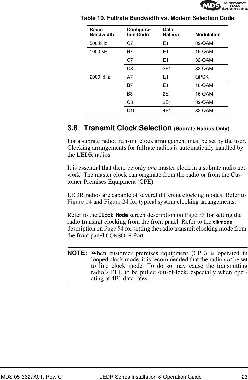 MDS 05-3627A01, Rev. C LEDR Series Installation &amp; Operation Guide 233.8 Transmit Clock Selection (Subrate Radios Only)For a subrate radio, transmit clock arrangement must be set by the user. Clocking arrangements for fullrate radios is automatically handled by the LEDR radios.It is essential that there be only one master clock in a subrate radio net-work. The master clock can originate from the radio or from the Cus-tomer Premises Equipment (CPE). LEDR radios are capable of several different clocking modes. Refer to Figure 14 and Figure 24 for typical system clocking arrangements. Refer to the CCCClllloooocccckkkk    MMMMooooddddeeee screen description on Page 35 for setting the radio transmit clocking from the front panel. Refer to the clkmode description on Page 54 for setting the radio transmit clocking mode from the front panel CONSOLE Port.NOTE: When customer premises equipment (CPE) is operated inlooped clock mode, it is recommended that the radio not be setto line clock mode. To do so may cause the transmittingradio’s PLL to be pulled out-of-lock, especially when oper-ating at 4E1 data rates.Table 10. Fullrate Bandwidth vs. Modem Selection Code  Radio Bandwidth Configura-tion Code Data Rate(s) Modulation500 kHz C7 E1 32-QAM1000 kHz B7 E1 16-QAMC7 E1 32-QAMC8 2E1 32-QAM2000 kHz A7 E1 QPSKB7 E1 16-QAMB8 2E1 16-QAMC8 2E1 32-QAMC10 4E1 32-QAM
