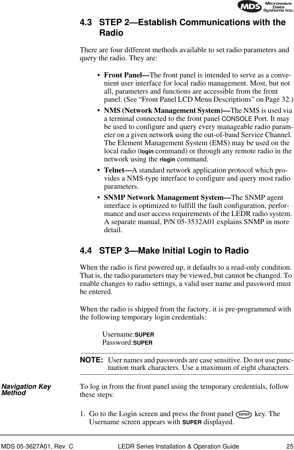 MDS 05-3627A01, Rev. C LEDR Series Installation &amp; Operation Guide 254.3 STEP 2—Establish Communications with the RadioThere are four different methods available to set radio parameters and query the radio. They are:•Front Panel—The front panel is intended to serve as a conve-nient user interface for local radio management. Most, but not all, parameters and functions are accessible from the front panel. (See “Front Panel LCD Menu Descriptions” on Page 32.)• NMS (Network Management System)—The NMS is used via a terminal connected to the front panel CONSOLE Port. It may be used to configure and query every manageable radio param-eter on a given network using the out-of-band Service Channel. The Element Management System (EMS) may be used on the local radio (login command) or through any remote radio in the network using the rlogin command.• Telnet—A standard network application protocol which pro-vides a NMS-type interface to configure and query most radio parameters.•SNMP Network Management System—The SNMP agent interface is optimized to fulfill the fault configuration, perfor-mance and user access requirements of the LEDR radio system. A separate manual, P/N 05-3532A01 explains SNMP in more detail.4.4 STEP 3—Make Initial Login to RadioWhen the radio is first powered up, it defaults to a read-only condition. That is, the radio parameters may be viewed, but cannot be changed. To enable changes to radio settings, a valid user name and password must be entered.When the radio is shipped from the factory, it is pre-programmed with the following temporary login credentials:Username:SUPERPassword:SUPERNOTE: User names and passwords are case sensitive. Do not use punc-tuation mark characters. Use a maximum of eight characters.Navigation Key Method To log in from the front panel using the temporary credentials, follow these steps:1. Go to the Login screen and press the front panel   key. The Username screen appears with SUPER displayed.ENTER