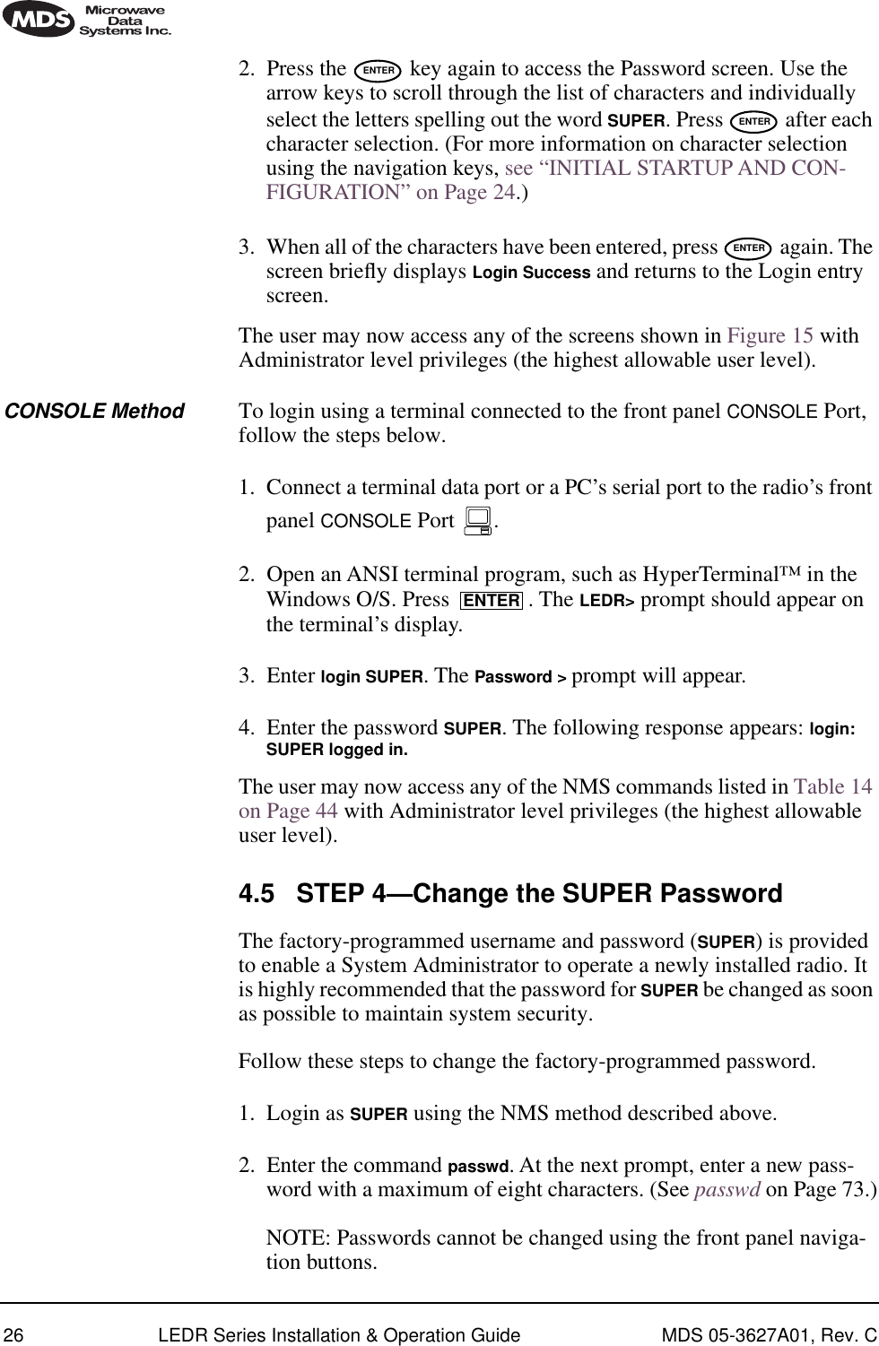 26 LEDR Series Installation &amp; Operation Guide MDS 05-3627A01, Rev. C2. Press the   key again to access the Password screen. Use the arrow keys to scroll through the list of characters and individually select the letters spelling out the word SUPER. Press   after each character selection. (For more information on character selection using the navigation keys, see “INITIAL STARTUP AND CON-FIGURATION” on Page 24.)3. When all of the characters have been entered, press   again. The screen brieﬂy displays Login Success and returns to the Login entry screen.The user may now access any of the screens shown in Figure 15 with Administrator level privileges (the highest allowable user level).CONSOLE Method To login using a terminal connected to the front panel CONSOLE Port, follow the steps below.1. Connect a terminal data port or a PC’s serial port to the radio’s front panel CONSOLE Port  . 2. Open an ANSI terminal program, such as HyperTerminal™ in the Windows O/S. Press  . The LEDR&gt; prompt should appear on the terminal’s display.3. Enter login SUPER. The Password &gt; prompt will appear.4. Enter the password SUPER. The following response appears: login: SUPER logged in. The user may now access any of the NMS commands listed in Table 14 on Page 44 with Administrator level privileges (the highest allowable user level).4.5 STEP 4—Change the SUPER PasswordThe factory-programmed username and password (SUPER) is provided to enable a System Administrator to operate a newly installed radio. It is highly recommended that the password for SUPER be changed as soon as possible to maintain system security.Follow these steps to change the factory-programmed password.1. Login as SUPER using the NMS method described above. 2. Enter the command passwd. At the next prompt, enter a new pass-word with a maximum of eight characters. (See passwd on Page 73.)NOTE: Passwords cannot be changed using the front panel naviga-tion buttons.ENTERENTERENTERENTER