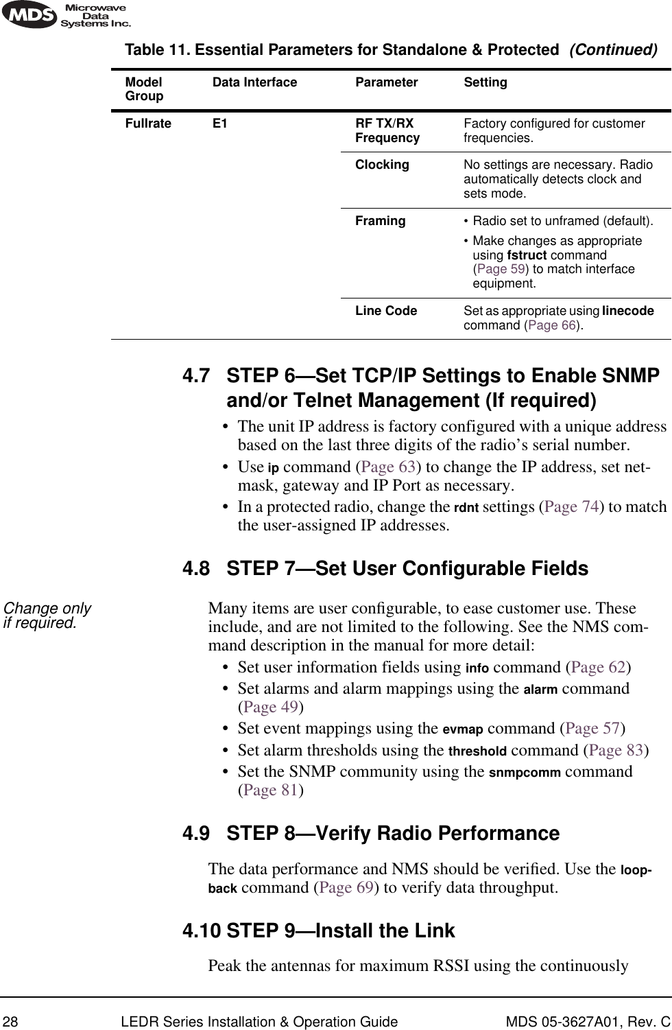 28 LEDR Series Installation &amp; Operation Guide MDS 05-3627A01, Rev. C4.7 STEP 6—Set TCP/IP Settings to Enable SNMP and/or Telnet Management (If required)• The unit IP address is factory configured with a unique address based on the last three digits of the radio’s serial number.• Use ip command (Page 63) to change the IP address, set net-mask, gateway and IP Port as necessary. • In a protected radio, change the rdnt settings (Page 74) to match the user-assigned IP addresses.4.8 STEP 7—Set User Configurable FieldsChange only if required. Many items are user conﬁgurable, to ease customer use. These include, and are not limited to the following. See the NMS com-mand description in the manual for more detail:• Set user information fields using info command (Page 62)• Set alarms and alarm mappings using the alarm command (Page 49)• Set event mappings using the evmap command (Page 57)• Set alarm thresholds using the threshold command (Page 83)• Set the SNMP community using the snmpcomm command (Page 81)4.9 STEP 8—Verify Radio PerformanceThe data performance and NMS should be veriﬁed. Use the loop-back command (Page 69) to verify data throughput.4.10 STEP 9—Install the LinkPeak the antennas for maximum RSSI using the continuously Fullrate E1 RF TX/RX Frequency Factory configured for customer frequencies.Clocking No settings are necessary. Radio automatically detects clock and sets mode.Framing •Radio set to unframed (default).•Make changes as appropriate using fstruct command (Page 59) to match interface equipment.Line Code Set as appropriate using linecode command (Page 66).Table 11. Essential Parameters for Standalone &amp; Protected  (Continued)ModelGroup Data Interface Parameter Setting