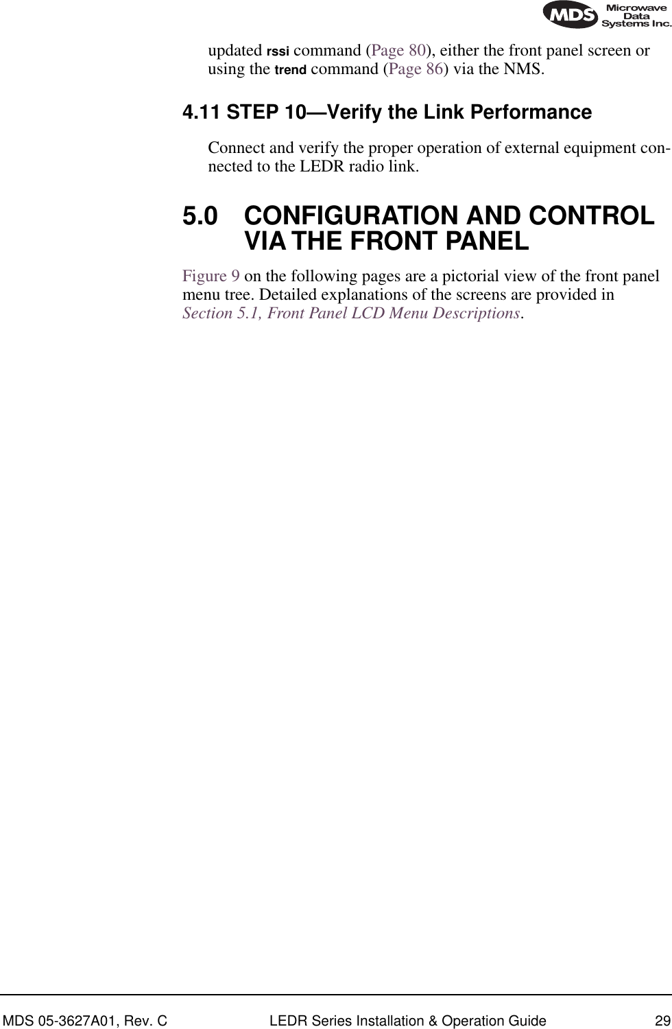 MDS 05-3627A01, Rev. C LEDR Series Installation &amp; Operation Guide 29updated rssi command (Page 80), either the front panel screen or using the trend command (Page 86) via the NMS.4.11 STEP 10—Verify the Link PerformanceConnect and verify the proper operation of external equipment con-nected to the LEDR radio link.5.0 CONFIGURATION AND CONTROL VIA THE FRONT PANELFigure 9 on the following pages are a pictorial view of the front panel menu tree. Detailed explanations of the screens are provided in Section 5.1, Front Panel LCD Menu Descriptions.      
