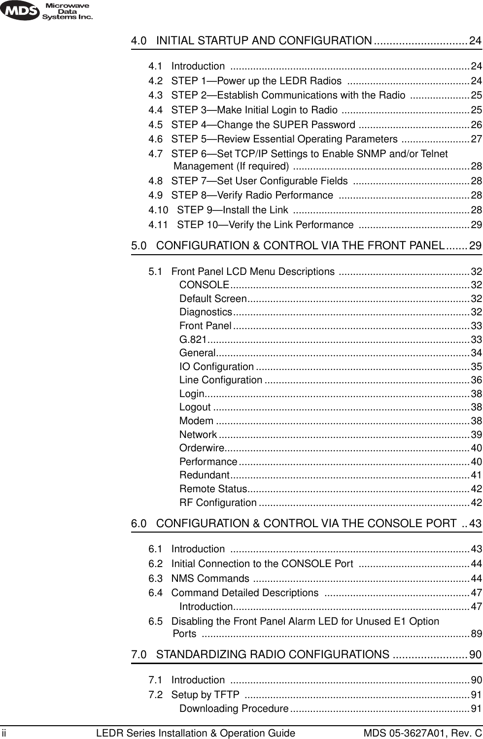  ii LEDR Series Installation &amp; Operation Guide MDS 05-3627A01, Rev. C 4.0   INITIAL STARTUP AND CONFIGURATION..............................24 4.1   Introduction  ....................................................................................244.2   STEP 1—Power up the LEDR Radios  ...........................................244.3   STEP 2—Establish Communications with the Radio  .....................254.4   STEP 3—Make Initial Login to Radio .............................................254.5   STEP 4—Change the SUPER Password .......................................264.6   STEP 5—Review Essential Operating Parameters ........................274.7   STEP 6—Set TCP/IP Settings to Enable SNMP and/or Telnet Management (If required) ..............................................................284.8   STEP 7—Set User Conﬁgurable Fields  .........................................284.9   STEP 8—Verify Radio Performance  ..............................................284.10   STEP 9—Install the Link  ..............................................................284.11   STEP 10—Verify the Link Performance  .......................................29 5.0   CONFIGURATION &amp; CONTROL VIA THE FRONT PANEL.......29 5.1   Front Panel LCD Menu Descriptions ..............................................32CONSOLE....................................................................................32Default Screen..............................................................................32Diagnostics...................................................................................32Front Panel ...................................................................................33G.821............................................................................................33General.........................................................................................34IO Conﬁguration ...........................................................................35Line Conﬁguration ........................................................................36Login.............................................................................................38Logout ..........................................................................................38Modem .........................................................................................38Network ........................................................................................39Orderwire......................................................................................40Performance.................................................................................40Redundant....................................................................................41Remote Status..............................................................................42RF Conﬁguration ..........................................................................42 6.0   CONFIGURATION &amp; CONTROL VIA THE CONSOLE PORT ..43 6.1   Introduction  ....................................................................................436.2   Initial Connection to the CONSOLE Port  .......................................446.3   NMS Commands ............................................................................446.4   Command Detailed Descriptions  ...................................................47Introduction...................................................................................476.5   Disabling the Front Panel Alarm LED for Unused E1 OptionPorts ..............................................................................................89 7.0   STANDARDIZING RADIO CONFIGURATIONS ........................90 7.1   Introduction  ....................................................................................907.2   Setup by TFTP  ...............................................................................91Downloading Procedure...............................................................91