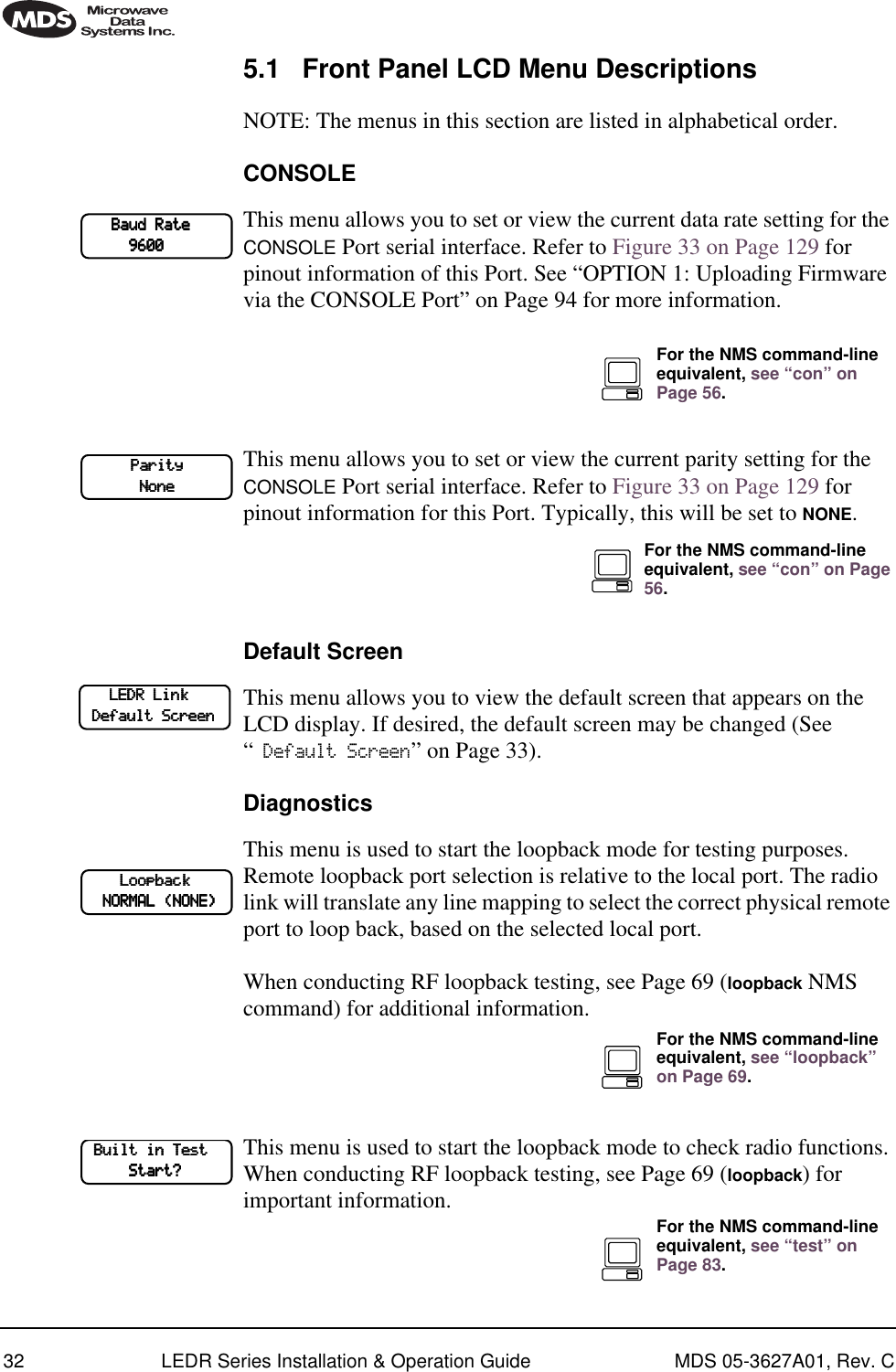 32 LEDR Series Installation &amp; Operation Guide MDS 05-3627A01, Rev. C5.1 Front Panel LCD Menu DescriptionsNOTE: The menus in this section are listed in alphabetical order.CONSOLEThis menu allows you to set or view the current data rate setting for the CONSOLE Port serial interface. Refer to Figure 33 on Page 129 for pinout information of this Port. See “OPTION 1: Uploading Firmware via the CONSOLE Port” on Page 94 for more information.This menu allows you to set or view the current parity setting for the CONSOLE Port serial interface. Refer to Figure 33 on Page 129 for pinout information for this Port. Typically, this will be set to NONE. Default ScreenThis menu allows you to view the default screen that appears on the LCD display. If desired, the default screen may be changed (See “ Default Screen” on Page 33).DiagnosticsThis menu is used to start the loopback mode for testing purposes. Remote loopback port selection is relative to the local port. The radio link will translate any line mapping to select the correct physical remote port to loop back, based on the selected local port.When conducting RF loopback testing, see Page 69 (loopback NMS command) for additional information.This menu is used to start the loopback mode to check radio functions. When conducting RF loopback testing, see Page 69 (loopback) for important information.            BBBBaaaauuuudddd    RRRRaaaatttteeee                                    9999666600000000For the NMS command-line equivalent, see “con” on Page 56.                    PPPPaaaarrrriiiittttyyyy                                        NNNNoooonnnneeeeFor the NMS command-line equivalent, see “con” on Page 56.            LLLLEEEEDDDDRRRR    LLLLiiiinnnnkkkk                    DDDDeeeeffffaaaauuuulllltttt    SSSSccccrrrreeeeeeeennnn                LLLLooooooooppppbbbbaaaacccckkkk        NNNNOOOORRRRMMMMAAAALLLL    ((((NNNNOOOONNNNEEEE))))For the NMS command-line equivalent, see “loopback” on Page 69.    BBBBuuuuiiiilllltttt    iiiinnnn    TTTTeeeesssstttt                    SSSSttttaaaarrrrtttt????For the NMS command-line equivalent, see “test” on Page 83.