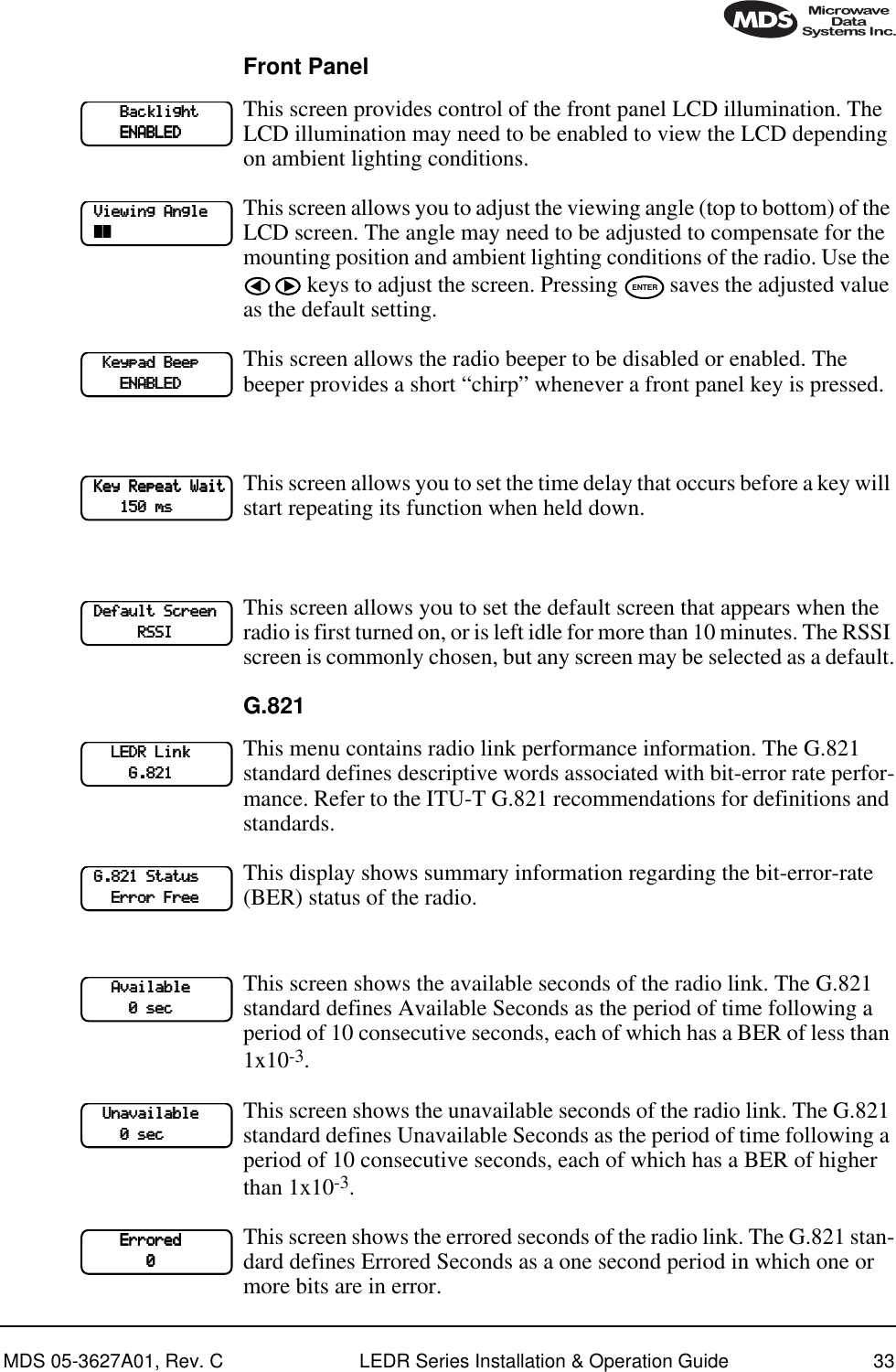 MDS 05-3627A01, Rev. C LEDR Series Installation &amp; Operation Guide 33Front PanelThis screen provides control of the front panel LCD illumination. The LCD illumination may need to be enabled to view the LCD depending on ambient lighting conditions. This screen allows you to adjust the viewing angle (top to bottom) of the LCD screen. The angle may need to be adjusted to compensate for the mounting position and ambient lighting conditions of the radio. Use the  keys to adjust the screen. Pressing   saves the adjusted value as the default setting.This screen allows the radio beeper to be disabled or enabled. The beeper provides a short “chirp” whenever a front panel key is pressed.This screen allows you to set the time delay that occurs before a key will start repeating its function when held down. This screen allows you to set the default screen that appears when the radio is first turned on, or is left idle for more than 10 minutes. The RSSI screen is commonly chosen, but any screen may be selected as a default.G.821This menu contains radio link performance information. The G.821 standard defines descriptive words associated with bit-error rate perfor-mance. Refer to the ITU-T G.821 recommendations for definitions and standards. This display shows summary information regarding the bit-error-rate (BER) status of the radio. This screen shows the available seconds of the radio link. The G.821 standard defines Available Seconds as the period of time following a period of 10 consecutive seconds, each of which has a BER of less than 1x10-3. This screen shows the unavailable seconds of the radio link. The G.821 standard defines Unavailable Seconds as the period of time following a period of 10 consecutive seconds, each of which has a BER of higher than 1x10-3. This screen shows the errored seconds of the radio link. The G.821 stan-dard defines Errored Seconds as a one second period in which one or more bits are in error.                 BBBBaaaacccckkkklllliiiigggghhhhtttt                    EEEENNNNAAAABBBBLLLLEEEEDDDD    VVVViiiieeeewwwwiiiinnnngggg    AAAAnnnngggglllleeee    ~~~~~~~~ENTER        KKKKeeeeyyyyppppaaaadddd    BBBBeeeeeeeepppp                        EEEENNNNAAAABBBBLLLLEEEEDDDD    KKKKeeeeyyyy    RRRReeeeppppeeeeaaaatttt    WWWWaaaaiiiitttt                111155550000    mmmmssss    DDDDeeeeffffaaaauuuulllltttt    SSSSccccrrrreeeeeeeennnn                        RRRRSSSSSSSSIIII            LLLLEEEEDDDDRRRR    LLLLiiiinnnnkkkk                                    GGGG....888822221111    GGGG....888822221111    SSSSttttaaaattttuuuussss            EEEErrrrrrrroooorrrr    FFFFrrrreeeeeeee            AAAAvvvvaaaaiiiillllaaaabbbblllleeee                                    0000    sssseeeecccc        UUUUnnnnaaaavvvvaaaaiiiillllaaaabbbblllleeee                            0000    sssseeeecccc                EEEErrrrrrrroooorrrreeeedddd                                            0000