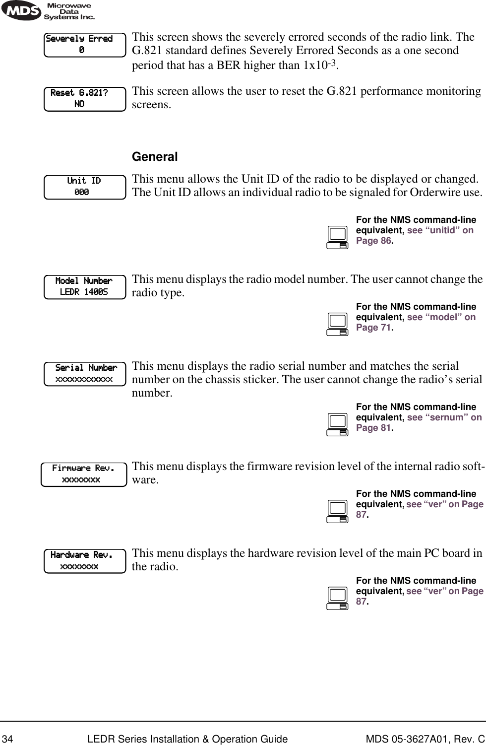 34 LEDR Series Installation &amp; Operation Guide MDS 05-3627A01, Rev. CThis screen shows the severely errored seconds of the radio link. The G.821 standard defines Severely Errored Seconds as a one second period that has a BER higher than 1x10-3.This screen allows the user to reset the G.821 performance monitoring screens. GeneralThis menu allows the Unit ID of the radio to be displayed or changed. The Unit ID allows an individual radio to be signaled for Orderwire use. This menu displays the radio model number. The user cannot change the radio type. This menu displays the radio serial number and matches the serial number on the chassis sticker. The user cannot change the radio’s serial number.This menu displays the firmware revision level of the internal radio soft-ware.This menu displays the hardware revision level of the main PC board in the radio. SSSSeeeevvvveeeerrrreeeellllyyyy    EEEErrrrrrrreeeedddd                            0000    RRRReeeesssseeeetttt    GGGG....888822221111????                                NNNNOOOOUUUUnnnniiiitttt    IIIIDDDD                        000000000000For the NMS command-line equivalent, see “unitid” on Page 86.        MMMMooooddddeeeellll    NNNNuuuummmmbbbbeeeerrrr                    LLLLEEEEDDDDRRRR    1111444400000000SSSSFor the NMS command-line equivalent, see “model” on Page 71.        SSSSeeeerrrriiiiaaaallll    NNNNuuuummmmbbbbeeeerrrr        xxxxxxxxxxxxxxxxxxxxxxxxxxxxxxxxxxxxxxxxxxxxxxxxFor the NMS command-line equivalent, see “sernum” on Page 81.        FFFFiiiirrrrmmmmwwwwaaaarrrreeee    RRRReeeevvvv....                xxxxxxxxxxxxxxxxxxxxxxxxxxxxxxxxFor the NMS command-line equivalent, see “ver” on Page 87.    HHHHaaaarrrrddddwwwwaaaarrrreeee    RRRReeeevvvv....                    xxxxxxxxxxxxxxxxxxxxxxxxxxxxxxxxFor the NMS command-line equivalent, see “ver” on Page 87.
