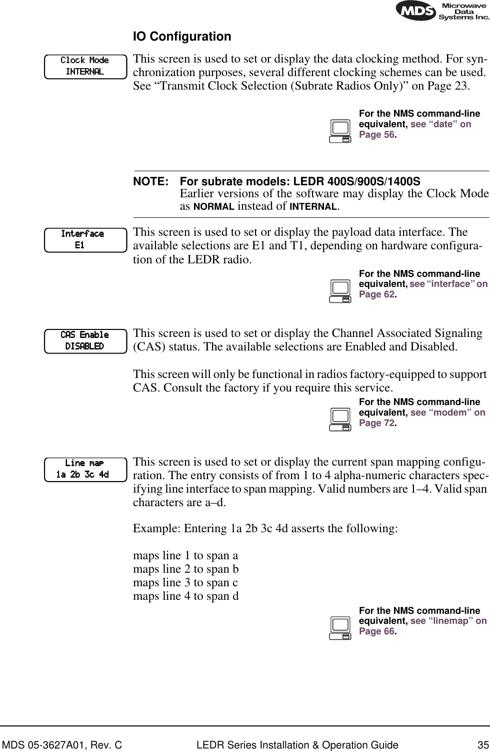 MDS 05-3627A01, Rev. C LEDR Series Installation &amp; Operation Guide 35IO ConfigurationThis screen is used to set or display the data clocking method. For syn-chronization purposes, several different clocking schemes can be used. See “Transmit Clock Selection (Subrate Radios Only)” on Page 23.NOTE: For subrate models: LEDR 400S/900S/1400SEarlier versions of the software may display the Clock Modeas NORMAL instead of INTERNAL.This screen is used to set or display the payload data interface. The available selections are E1 and T1, depending on hardware configura-tion of the LEDR radio.This screen is used to set or display the Channel Associated Signaling (CAS) status. The available selections are Enabled and Disabled.This screen will only be functional in radios factory-equipped to support CAS. Consult the factory if you require this service.This screen is used to set or display the current span mapping configu-ration. The entry consists of from 1 to 4 alpha-numeric characters spec-ifying line interface to span mapping. Valid numbers are 1–4. Valid span characters are a–d.Example: Entering 1a 2b 3c 4d asserts the following:maps line 1 to span amaps line 2 to span bmaps line 3 to span cmaps line 4 to span d            CCCClllloooocccckkkk    MMMMooooddddeeee                IIIINNNNTTTTEEEERRRRNNNNAAAALLLLFor the NMS command-line equivalent, see “date” on Page 56.            IIIInnnntttteeeerrrrffffaaaacccceeee                        EEEE1111For the NMS command-line equivalent, see “interface” on Page 62.            CCCCAAAASSSS    EEEEnnnnaaaabbbblllleeee                DDDDIIIISSSSAAAABBBBLLLLEEEEDDDDFor the NMS command-line equivalent, see “modem” on Page 72.                LLLLiiiinnnneeee    mmmmaaaapppp        1111aaaa    2222bbbb    3333cccc    4444ddddFor the NMS command-line equivalent, see “linemap” on Page 66.