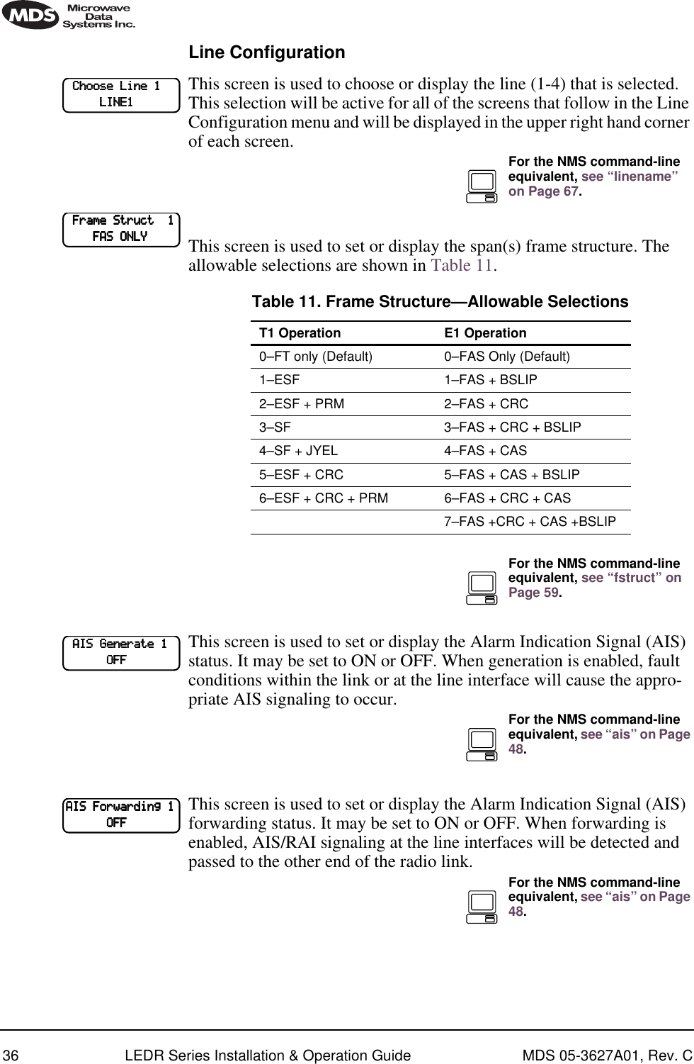 36 LEDR Series Installation &amp; Operation Guide MDS 05-3627A01, Rev. CLine ConfigurationThis screen is used to choose or display the line (1-4) that is selected. This selection will be active for all of the screens that follow in the Line Configuration menu and will be displayed in the upper right hand corner of each screen.This screen is used to set or display the span(s) frame structure. The allowable selections are shown in Table 11.This screen is used to set or display the Alarm Indication Signal (AIS) status. It may be set to ON or OFF. When generation is enabled, fault conditions within the link or at the line interface will cause the appro-priate AIS signaling to occur.This screen is used to set or display the Alarm Indication Signal (AIS) forwarding status. It may be set to ON or OFF. When forwarding is enabled, AIS/RAI signaling at the line interfaces will be detected and passed to the other end of the radio link.    CCCChhhhoooooooosssseeee    LLLLiiiinnnneeee    1111                        LLLLIIIINNNNEEEE1111For the NMS command-line equivalent, see “linename” on Page 67.    FFFFrrrraaaammmmeeee    SSSSttttrrrruuuucccctttt        1111                FFFFAAAASSSS    OOOONNNNLLLLYYYYTable 11. Frame Structure—Allowable SelectionsT1 Operation E1 Operation0–FT only (Default) 0–FAS Only (Default)1–ESF 1–FAS + BSLIP2–ESF + PRM 2–FAS + CRC3–SF 3–FAS + CRC + BSLIP4–SF + JYEL 4–FAS + CAS5–ESF + CRC 5–FAS + CAS + BSLIP6–ESF + CRC + PRM 6–FAS + CRC + CAS7–FAS +CRC + CAS +BSLIPFor the NMS command-line equivalent, see “fstruct” on Page 59.    AAAAIIIISSSS    GGGGeeeennnneeeerrrraaaatttteeee    1111                        OOOOFFFFFFFFFor the NMS command-line equivalent, see “ais” on Page 48.AAAAIIIISSSS    FFFFoooorrrrwwwwaaaarrrrddddiiiinnnngggg    1111                        OOOOFFFFFFFFFor the NMS command-line equivalent, see “ais” on Page 48.