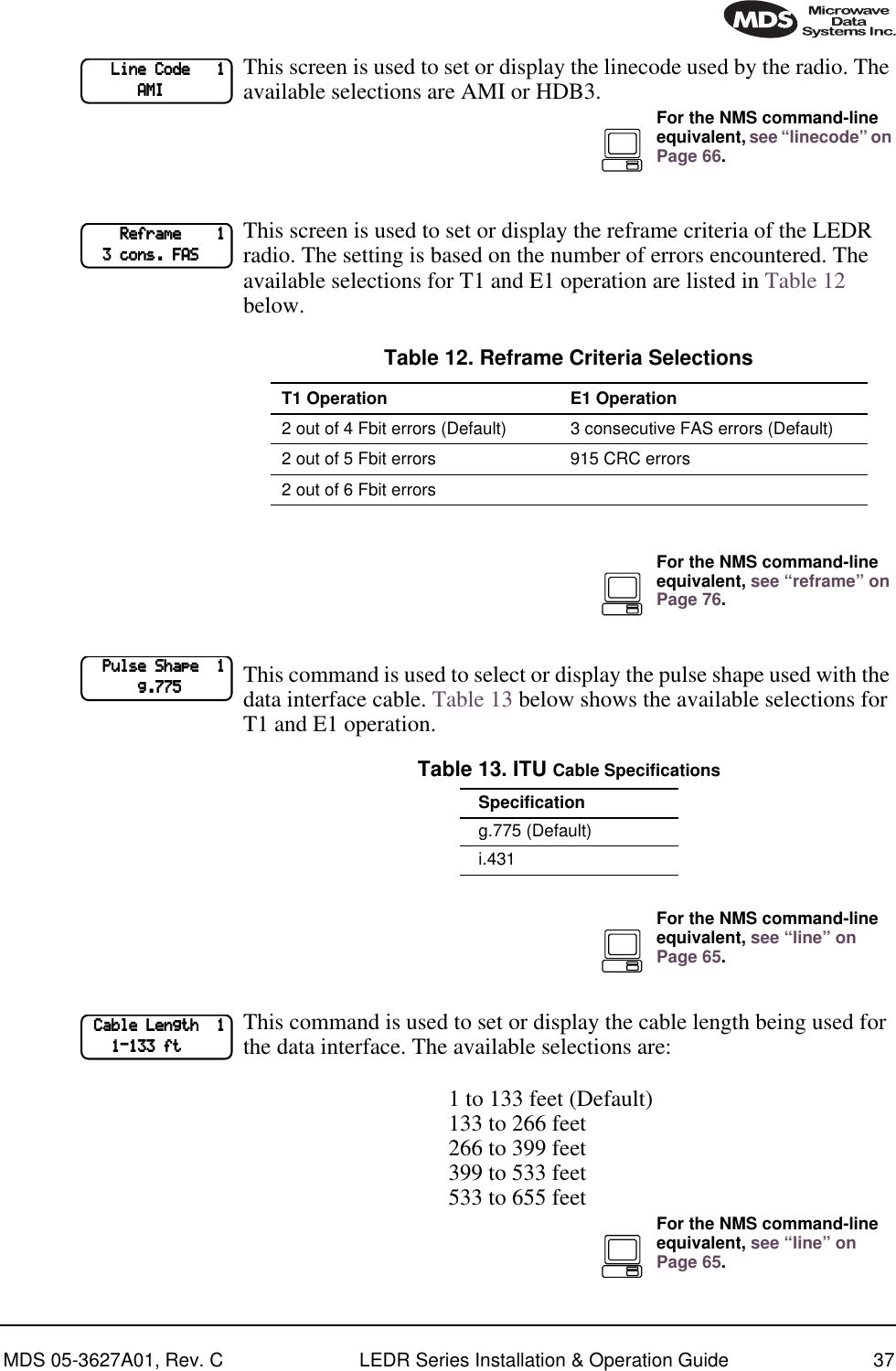 MDS 05-3627A01, Rev. C LEDR Series Installation &amp; Operation Guide 37This screen is used to set or display the linecode used by the radio. The available selections are AMI or HDB3.This screen is used to set or display the reframe criteria of the LEDR radio. The setting is based on the number of errors encountered. The available selections for T1 and E1 operation are listed in Table 12 below.This command is used to select or display the pulse shape used with the data interface cable. Table 13 below shows the available selections for T1 and E1 operation.   This command is used to set or display the cable length being used for the data interface. The available selections are:1 to 133 feet (Default)133 to 266 feet266 to 399 feet399 to 533 feet533 to 655 feet            LLLLiiiinnnneeee    CCCCooooddddeeee            1111                        AAAAMMMMIIIIFor the NMS command-line equivalent, see “linecode” on Page 66.                RRRReeeeffffrrrraaaammmmeeee                1111        3333    ccccoooonnnnssss....    FFFFAAAASSSSTable 12. Reframe Criteria SelectionsT1 Operation E1 Operation2 out of 4 Fbit errors (Default) 3 consecutive FAS errors (Default)2 out of 5 Fbit errors 915 CRC errors2 out of 6 Fbit errorsTable 13. ITU Cable SpecificationsSpecificationg.775 (Default)i.431For the NMS command-line equivalent, see “reframe” on Page 76.        PPPPuuuullllsssseeee    SSSShhhhaaaappppeeee        1111                        gggg....777777775555For the NMS command-line equivalent, see “line” on Page 65.    CCCCaaaabbbblllleeee    LLLLeeeennnnggggtttthhhh        1111            1111----111133333333    ffffttttFor the NMS command-line equivalent, see “line” on Page 65.