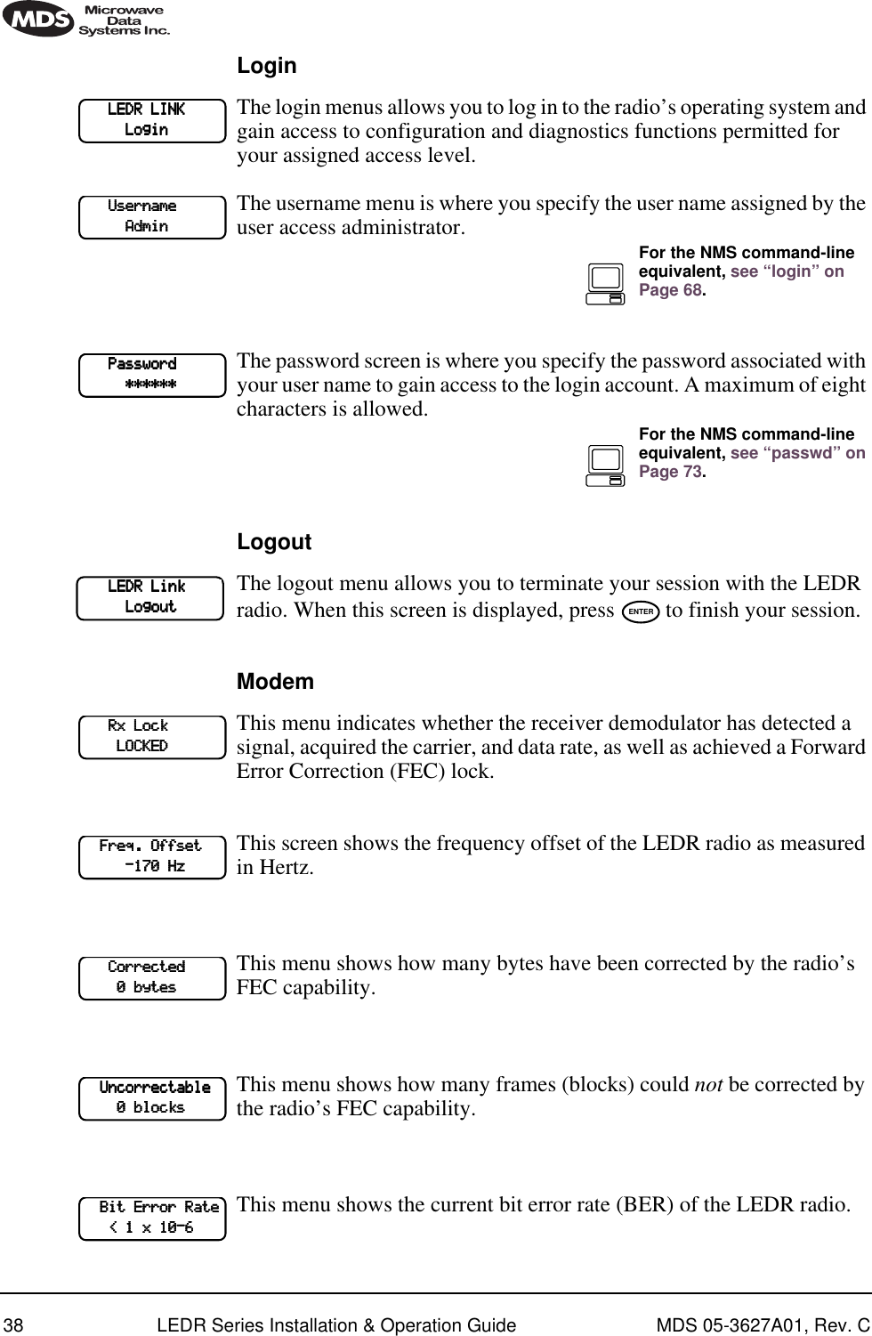 38 LEDR Series Installation &amp; Operation Guide MDS 05-3627A01, Rev. CLoginThe login menus allows you to log in to the radio’s operating system and gain access to configuration and diagnostics functions permitted for your assigned access level.The username menu is where you specify the user name assigned by the user access administrator.The password screen is where you specify the password associated with your user name to gain access to the login account. A maximum of eight characters is allowed.LogoutThe logout menu allows you to terminate your session with the LEDR radio. When this screen is displayed, press   to finish your session.ModemThis menu indicates whether the receiver demodulator has detected a signal, acquired the carrier, and data rate, as well as achieved a Forward Error Correction (FEC) lock.This screen shows the frequency offset of the LEDR radio as measured in Hertz. This menu shows how many bytes have been corrected by the radio’s FEC capability.This menu shows how many frames (blocks) could not be corrected by the radio’s FEC capability. This menu shows the current bit error rate (BER) of the LEDR radio.             LLLLEEEEDDDDRRRR    LLLLIIIINNNNKKKK                    LLLLooooggggiiiinnnn            UUUUsssseeeerrrrnnnnaaaammmmeeee                                AAAAddddmmmmiiiinnnnFor the NMS command-line equivalent, see “login” on Page 68.            PPPPaaaasssssssswwwwoooorrrrdddd                                    ************************For the NMS command-line equivalent, see “passwd” on Page 73.            LLLLEEEEDDDDRRRR    LLLLiiiinnnnkkkk                                    LLLLooooggggoooouuuutttt ENTER            RRRRxxxx    LLLLoooocccckkkk                                LLLLOOOOCCCCKKKKEEEEDDDD        FFFFrrrreeeeqqqq....    OOOOffffffffsssseeeetttt                        ----111177770000    HHHHzzzz            CCCCoooorrrrrrrreeeecccctttteeeedddd                    0000    bbbbyyyytttteeeessss        UUUUnnnnccccoooorrrrrrrreeeeccccttttaaaabbbblllleeee                0000    bbbblllloooocccckkkkssss        BBBBiiiitttt    EEEErrrrrrrroooorrrr    RRRRaaaatttteeee            &lt;&lt;&lt;&lt;    1111    xxxx    11110000----6666