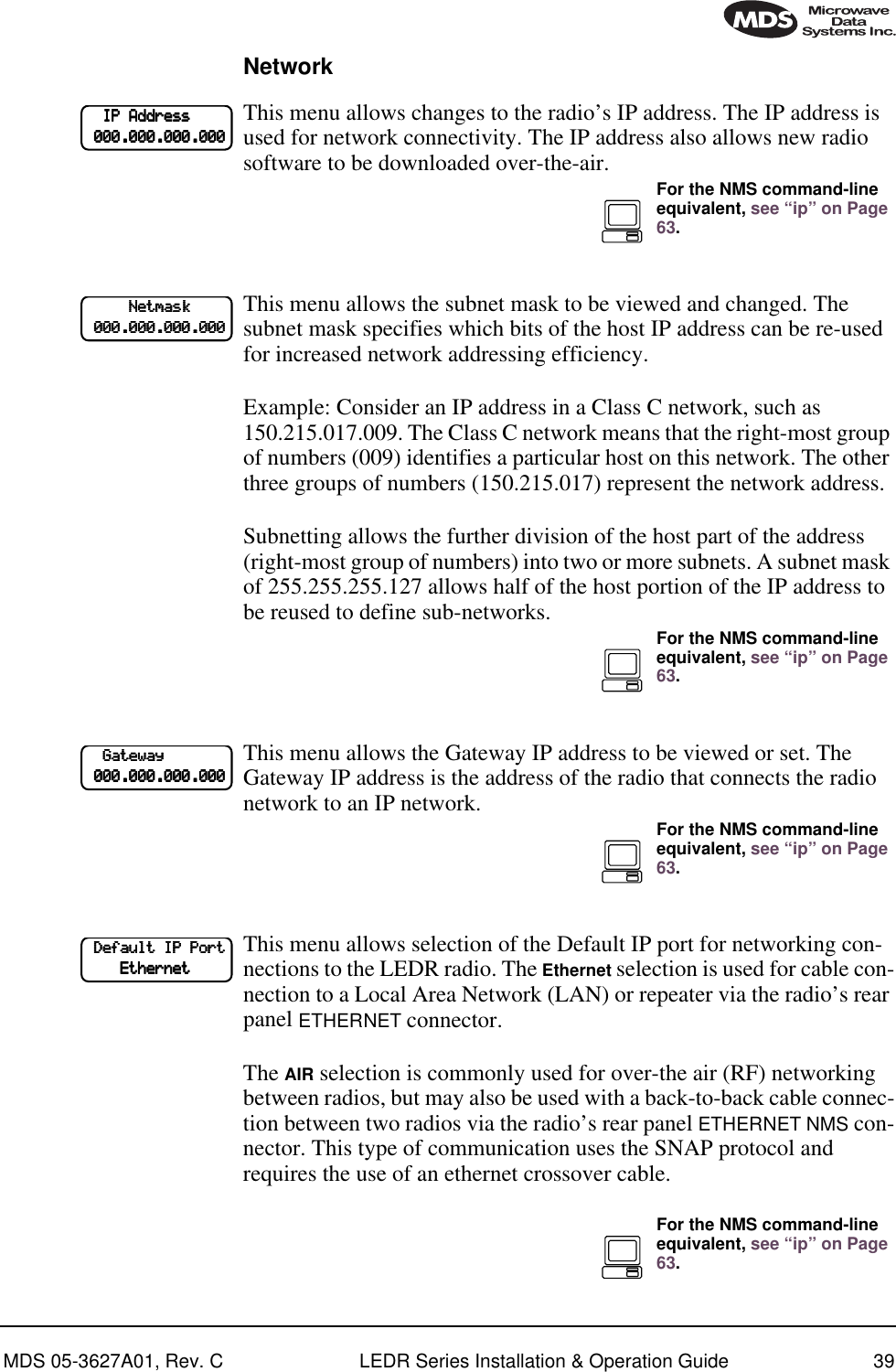 MDS 05-3627A01, Rev. C LEDR Series Installation &amp; Operation Guide 39NetworkThis menu allows changes to the radio’s IP address. The IP address is used for network connectivity. The IP address also allows new radio software to be downloaded over-the-air. This menu allows the subnet mask to be viewed and changed. The subnet mask specifies which bits of the host IP address can be re-used for increased network addressing efficiency.Example: Consider an IP address in a Class C network, such as 150.215.017.009. The Class C network means that the right-most group of numbers (009) identifies a particular host on this network. The other three groups of numbers (150.215.017) represent the network address. Subnetting allows the further division of the host part of the address (right-most group of numbers) into two or more subnets. A subnet mask of 255.255.255.127 allows half of the host portion of the IP address to be reused to define sub-networks.This menu allows the Gateway IP address to be viewed or set. The Gateway IP address is the address of the radio that connects the radio network to an IP network.This menu allows selection of the Default IP port for networking con-nections to the LEDR radio. The Ethernet selection is used for cable con-nection to a Local Area Network (LAN) or repeater via the radio’s rear panel ETHERNET connector.The AIR selection is commonly used for over-the air (RF) networking between radios, but may also be used with a back-to-back cable connec-tion between two radios via the radio’s rear panel ETHERNET NMS con-nector. This type of communication uses the SNAP protocol and requires the use of an ethernet crossover cable.        IIIIPPPP    AAAAddddddddrrrreeeessssssss                    000000000000....000000000000....000000000000....000000000000For the NMS command-line equivalent, see “ip” on Page 63.                    NNNNeeeettttmmmmaaaasssskkkk                    000000000000....000000000000....000000000000....000000000000For the NMS command-line equivalent, see “ip” on Page 63.        GGGGaaaatttteeeewwwwaaaayyyy                    000000000000....000000000000....000000000000....000000000000For the NMS command-line equivalent, see “ip” on Page 63.    DDDDeeeeffffaaaauuuulllltttt    IIIIPPPP    PPPPoooorrrrtttt                EEEEtttthhhheeeerrrrnnnneeeettttFor the NMS command-line equivalent, see “ip” on Page 63.