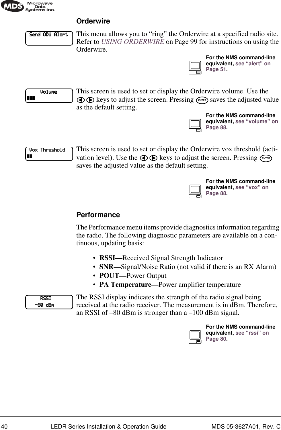 40 LEDR Series Installation &amp; Operation Guide MDS 05-3627A01, Rev. COrderwireThis menu allows you to “ring” the Orderwire at a specified radio site. Refer to USING ORDERWIRE on Page 99 for instructions on using the Orderwire.This screen is used to set or display the Orderwire volume. Use the  keys to adjust the screen. Pressing   saves the adjusted value as the default setting.This screen is used to set or display the Orderwire vox threshold (acti-vation level). Use the   keys to adjust the screen. Pressing   saves the adjusted value as the default setting.PerformanceThe Performance menu items provide diagnostics information regarding the radio. The following diagnostic parameters are available on a con-tinuous, updating basis:•RSSI—Received Signal Strength Indicator•SNR—Signal/Noise Ratio (not valid if there is an RX Alarm)•POUT—Power Output•PA Temperature—Power amplifier temperatureThe RSSI display indicates the strength of the radio signal being received at the radio receiver. The measurement is in dBm. Therefore, an RSSI of –80 dBm is stronger than a –100 dBm signal.    SSSSeeeennnndddd    OOOODDDDWWWW    AAAAlllleeeerrrrttttFor the NMS command-line equivalent, see “alert” on Page 51.                    VVVVoooolllluuuummmmeeee~~~~~~~~~~~~ ENTERFor the NMS command-line equivalent, see “volume” on Page 88.    VVVVooooxxxx    TTTThhhhrrrreeeesssshhhhoooolllldddd~~~~~~~~ ENTERFor the NMS command-line equivalent, see “vox” on Page 88.                    RRRRSSSSSSSSIIII            ----66660000    ddddBBBBmmmmFor the NMS command-line equivalent, see “rssi” on Page 80.