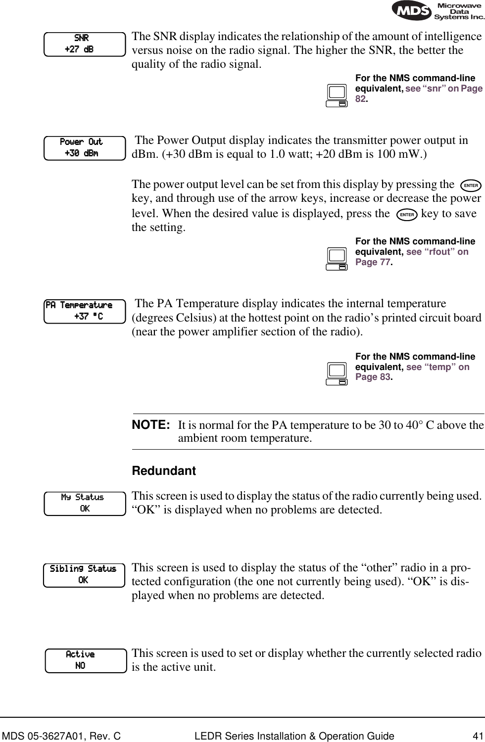 MDS 05-3627A01, Rev. C LEDR Series Installation &amp; Operation Guide 41The SNR display indicates the relationship of the amount of intelligence versus noise on the radio signal. The higher the SNR, the better the quality of the radio signal. The Power Output display indicates the transmitter power output in dBm. (+30 dBm is equal to 1.0 watt; +20 dBm is 100 mW.)The power output level can be set from this display by pressing the   key, and through use of the arrow keys, increase or decrease the power level. When the desired value is displayed, press the   key to save the setting. The PA Temperature display indicates the internal temperature (degrees Celsius) at the hottest point on the radio’s printed circuit board (near the power amplifier section of the radio).NOTE: It is normal for the PA temperature to be 30 to 40° C above theambient room temperature.RedundantThis screen is used to display the status of the radio currently being used. “OK” is displayed when no problems are detected.This screen is used to display the status of the “other” radio in a pro-tected configuration (the one not currently being used). “OK” is dis-played when no problems are detected.This screen is used to set or display whether the currently selected radio is the active unit.                        SSSSNNNNRRRR                            ++++22227777    ddddBBBBFor the NMS command-line equivalent, see “snr” on Page 82.            PPPPoooowwwweeeerrrr    OOOOuuuutttt                    ++++33330000    ddddBBBBmmmmENTERENTERFor the NMS command-line equivalent, see “rfout” on Page 77.PPPPAAAA    TTTTeeeemmmmppppeeeerrrraaaattttuuuurrrreeee                        ++++33337777    °°°°CCCCFor the NMS command-line equivalent, see “temp” on Page 83.            MMMMyyyy    SSSSttttaaaattttuuuussss                                    OOOOKKKK    SSSSiiiibbbblllliiiinnnngggg    SSSSttttaaaattttuuuussss                                OOOOKKKK                AAAAccccttttiiiivvvveeee                                        NNNNOOOO
