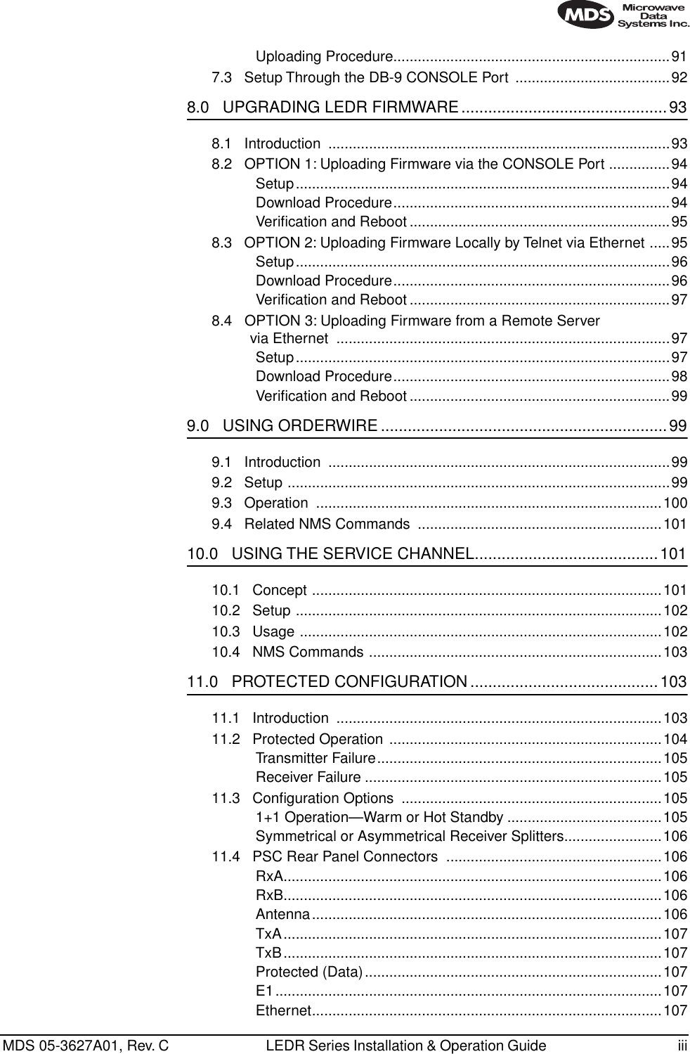  MDS 05-3627A01, Rev. C LEDR Series Installation &amp; Operation Guide  iiiUploading Procedure....................................................................917.3   Setup Through the DB-9 CONSOLE Port  ......................................92 8.0   UPGRADING LEDR FIRMWARE..............................................93 8.1   Introduction  ....................................................................................938.2   OPTION 1: Uploading Firmware via the CONSOLE Port ...............94Setup............................................................................................94Download Procedure....................................................................94Veriﬁcation and Reboot ................................................................958.3   OPTION 2: Uploading Firmware Locally by Telnet via Ethernet .....95Setup............................................................................................96Download Procedure....................................................................96Veriﬁcation and Reboot ................................................................978.4   OPTION 3: Uploading Firmware from a Remote Server via Ethernet  ..................................................................................97Setup............................................................................................97Download Procedure....................................................................98Veriﬁcation and Reboot ................................................................99 9.0   USING ORDERWIRE ................................................................99 9.1   Introduction  ....................................................................................999.2   Setup ..............................................................................................999.3   Operation  .....................................................................................1009.4   Related NMS Commands  ............................................................101 10.0   USING THE SERVICE CHANNEL.........................................101 10.1   Concept ......................................................................................10110.2   Setup ..........................................................................................10210.3   Usage .........................................................................................10210.4   NMS Commands ........................................................................103 11.0   PROTECTED CONFIGURATION ..........................................103 11.1   Introduction  ................................................................................10311.2   Protected Operation ...................................................................104Transmitter Failure......................................................................105Receiver Failure .........................................................................10511.3   Conﬁguration Options  ................................................................1051+1 Operation—Warm or Hot Standby ......................................105Symmetrical or Asymmetrical Receiver Splitters........................10611.4   PSC Rear Panel Connectors  .....................................................106RxA.............................................................................................106RxB.............................................................................................106Antenna......................................................................................106TxA.............................................................................................107TxB.............................................................................................107Protected (Data).........................................................................107E1...............................................................................................107Ethernet......................................................................................107