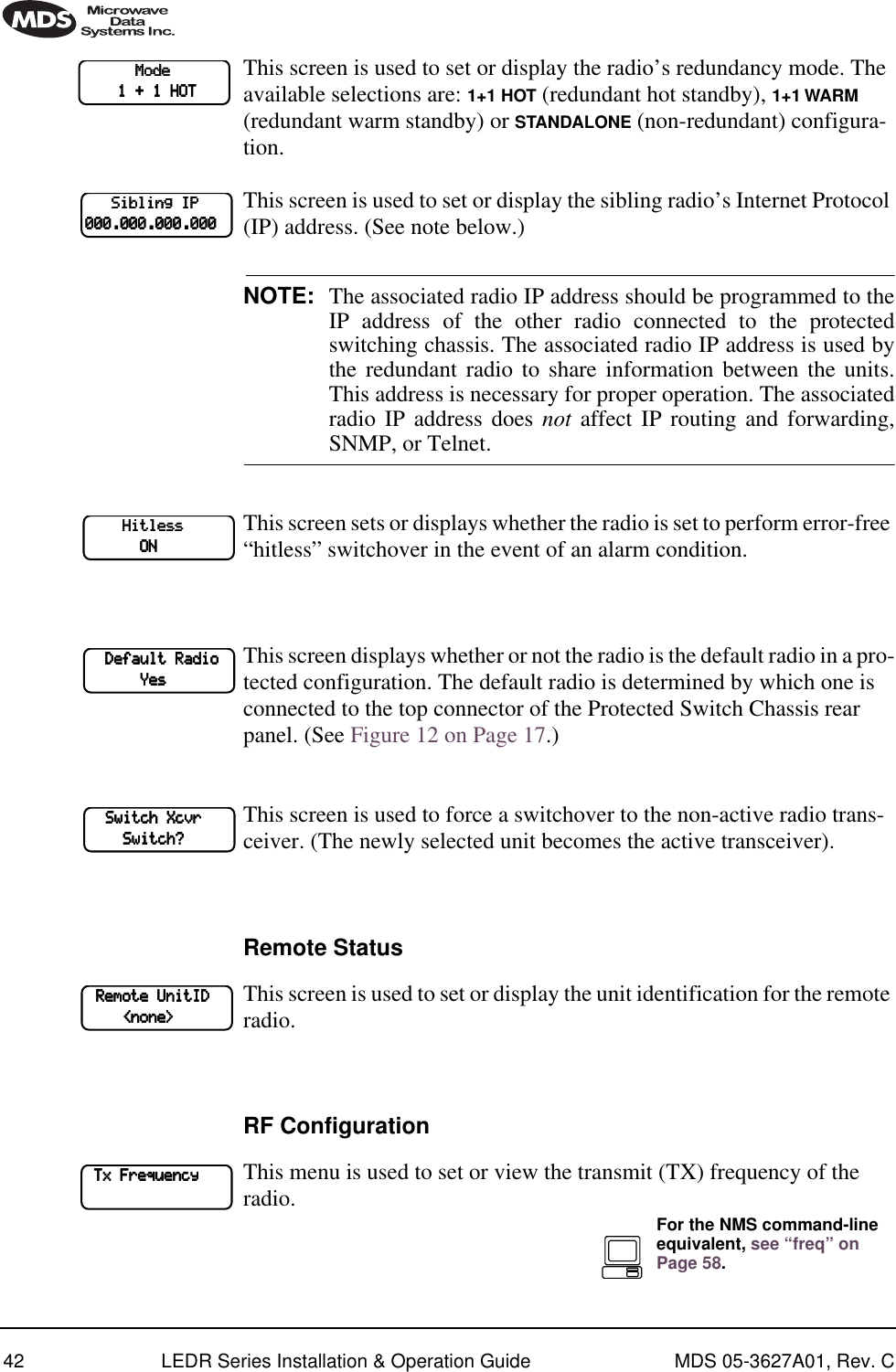 42 LEDR Series Installation &amp; Operation Guide MDS 05-3627A01, Rev. CThis screen is used to set or display the radio’s redundancy mode. The available selections are: 1+1 HOT (redundant hot standby), 1+1 WARM (redundant warm standby) or STANDALONE (non-redundant) configura-tion.This screen is used to set or display the sibling radio’s Internet Protocol (IP) address. (See note below.)NOTE: The associated radio IP address should be programmed to theIP address of the other radio connected to the protectedswitching chassis. The associated radio IP address is used bythe redundant radio to share information between the units.This address is necessary for proper operation. The associatedradio IP address does not affect IP routing and forwarding,SNMP, or Telnet.This screen sets or displays whether the radio is set to perform error-free “hitless” switchover in the event of an alarm condition. This screen displays whether or not the radio is the default radio in a pro-tected configuration. The default radio is determined by which one is connected to the top connector of the Protected Switch Chassis rear panel. (See Figure 12 on Page 17.)This screen is used to force a switchover to the non-active radio trans-ceiver. (The newly selected unit becomes the active transceiver).Remote StatusThis screen is used to set or display the unit identification for the remote radio.RF ConfigurationThis menu is used to set or view the transmit (TX) frequency of the radio.                        MMMMooooddddeeee                                1111    ++++    1111    HHHHOOOOTTTT            SSSSiiiibbbblllliiiinnnngggg    IIIIPPPP        000000000000....000000000000....000000000000....000000000000                HHHHiiiittttlllleeeessssssss                                        OOOONNNN        DDDDeeeeffffaaaauuuulllltttt    RRRRaaaaddddiiiioooo                        YYYYeeeessss        SSSSwwwwiiiittttcccchhhh    XXXXccccvvvvrrrr                        SSSSwwwwiiiittttcccchhhh????    RRRReeeemmmmooootttteeee    UUUUnnnniiiittttIIIIDDDD                        &lt;&lt;&lt;&lt;nnnnoooonnnneeee&gt;&gt;&gt;&gt;    TTTTxxxx    FFFFrrrreeeeqqqquuuueeeennnnccccyyyy            For the NMS command-line equivalent, see “freq” on Page 58.