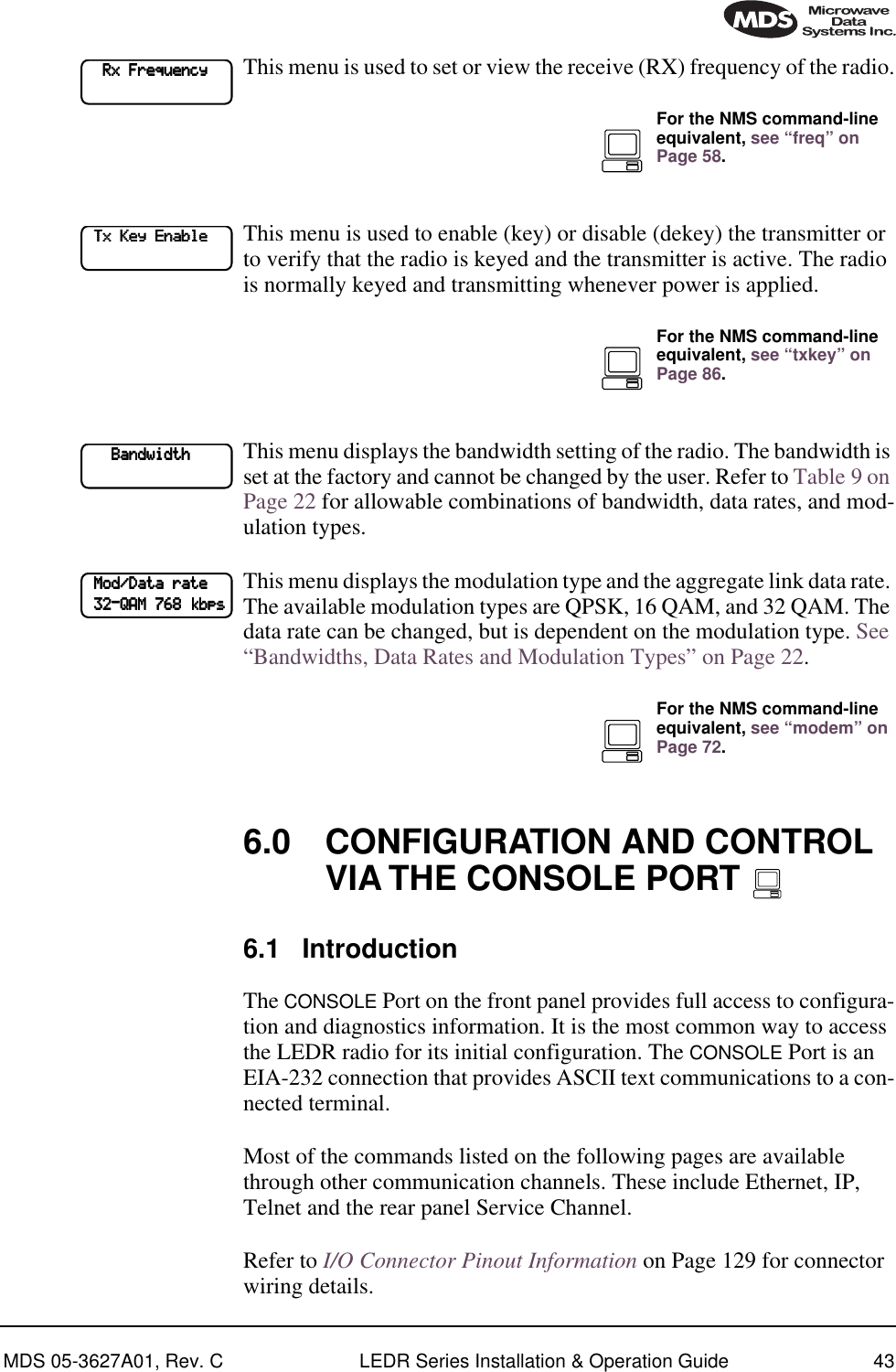 MDS 05-3627A01, Rev. C LEDR Series Installation &amp; Operation Guide 43This menu is used to set or view the receive (RX) frequency of the radio.This menu is used to enable (key) or disable (dekey) the transmitter or to verify that the radio is keyed and the transmitter is active. The radio is normally keyed and transmitting whenever power is applied. This menu displays the bandwidth setting of the radio. The bandwidth is set at the factory and cannot be changed by the user. Refer to Table 9 on Page 22 for allowable combinations of bandwidth, data rates, and mod-ulation types.This menu displays the modulation type and the aggregate link data rate. The available modulation types are QPSK, 16 QAM, and 32 QAM. The data rate can be changed, but is dependent on the modulation type. See “Bandwidths, Data Rates and Modulation Types” on Page 22. 6.0 CONFIGURATION AND CONTROL VIA THE CONSOLE PORT 6.1 IntroductionThe CONSOLE Port on the front panel provides full access to configura-tion and diagnostics information. It is the most common way to access the LEDR radio for its initial configuration. The CONSOLE Port is an EIA-232 connection that provides ASCII text communications to a con-nected terminal. Most of the commands listed on the following pages are available through other communication channels. These include Ethernet, IP, Telnet and the rear panel Service Channel.Refer to I/O Connector Pinout Information on Page 129 for connector wiring details.         RRRRxxxx    FFFFrrrreeeeqqqquuuueeeennnnccccyyyy        For the NMS command-line equivalent, see “freq” on Page 58.    TTTTxxxx    KKKKeeeeyyyy    EEEEnnnnaaaabbbblllleeee        For the NMS command-line equivalent, see “txkey” on Page 86.            BBBBaaaannnnddddwwwwiiiiddddtttthhhh                        MMMMoooodddd////DDDDaaaattttaaaa    rrrraaaatttteeee            33332222----QQQQAAAAMMMM    777766668888    kkkkbbbbppppssssFor the NMS command-line equivalent, see “modem” on Page 72.