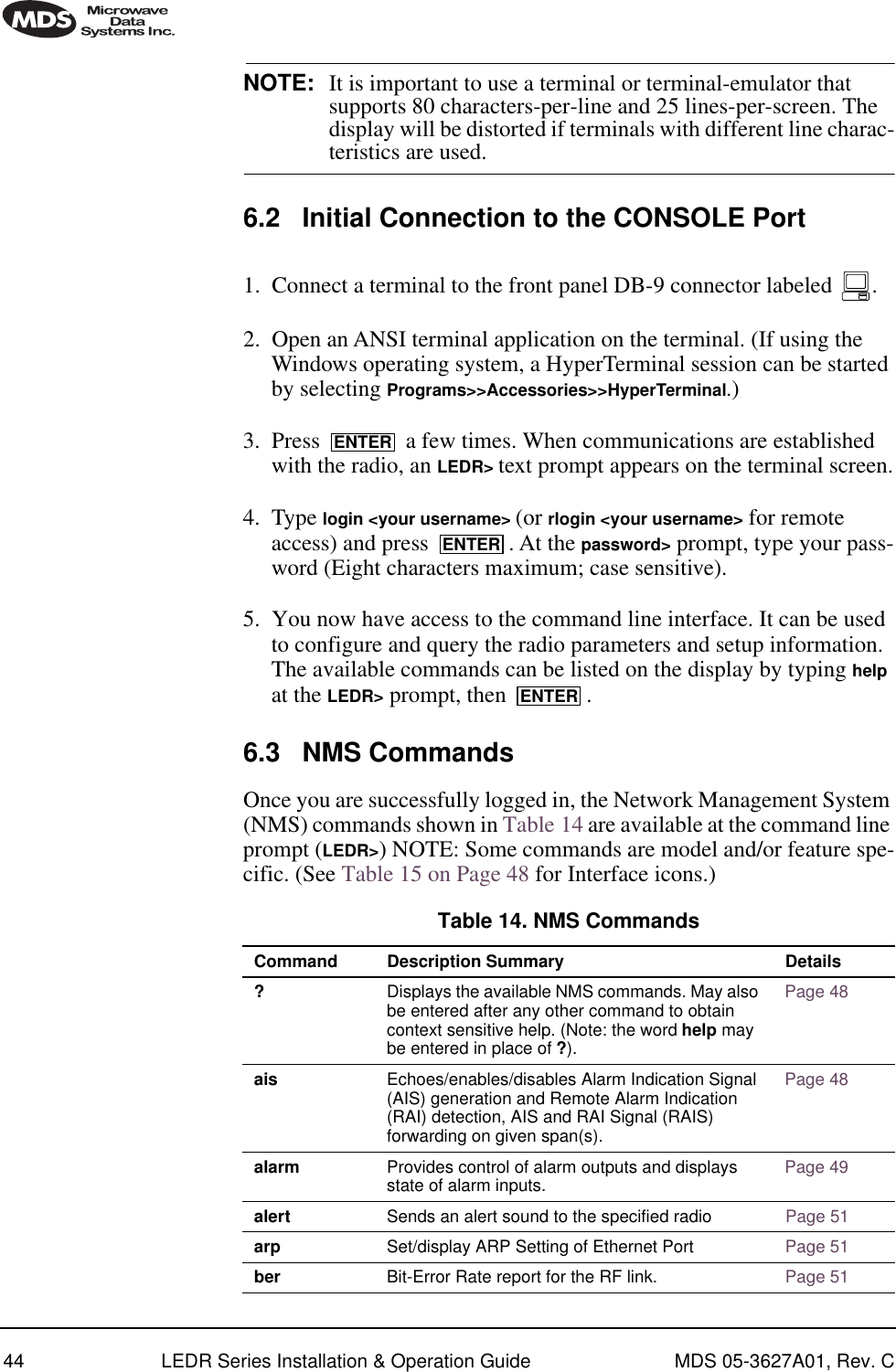 44 LEDR Series Installation &amp; Operation Guide MDS 05-3627A01, Rev. CNOTE: It is important to use a terminal or terminal-emulator that supports 80 characters-per-line and 25 lines-per-screen. The display will be distorted if terminals with different line charac-teristics are used. 6.2 Initial Connection to the CONSOLE Port1. Connect a terminal to the front panel DB-9 connector labeled  .2. Open an ANSI terminal application on the terminal. (If using the Windows operating system, a HyperTerminal session can be started by selecting Programs&gt;&gt;Accessories&gt;&gt;HyperTerminal.)3. Press   a few times. When communications are established with the radio, an LEDR&gt; text prompt appears on the terminal screen.4. Type login &lt;your username&gt; (or rlogin &lt;your username&gt; for remote access) and press  . At the password&gt; prompt, type your pass-word (Eight characters maximum; case sensitive).5. You now have access to the command line interface. It can be used to configure and query the radio parameters and setup information. The available commands can be listed on the display by typing help at the LEDR&gt; prompt, then  .6.3 NMS CommandsOnce you are successfully logged in, the Network Management System (NMS) commands shown in Table 14 are available at the command line prompt (LEDR&gt;) NOTE: Some commands are model and/or feature spe-cific. (See Table 15 on Page 48 for Interface icons.)   ENTERENTERENTERTable 14. NMS Commands  Command Description Summary Details?Displays the available NMS commands. May also be entered after any other command to obtain context sensitive help. (Note: the word help may be entered in place of ?).Page 48ais Echoes/enables/disables Alarm Indication Signal (AIS) generation and Remote Alarm Indication (RAI) detection, AIS and RAI Signal (RAIS) forwarding on given span(s).Page 48alarm Provides control of alarm outputs and displays state of alarm inputs. Page 49alert Sends an alert sound to the specified radio Page 51arp Set/display ARP Setting of Ethernet Port Page 51ber Bit-Error Rate report for the RF link. Page 51