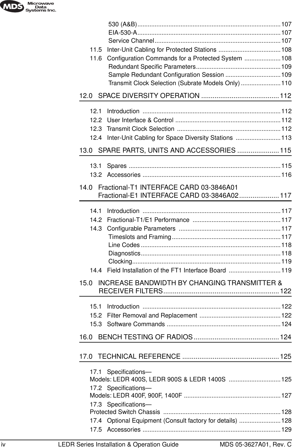  iv LEDR Series Installation &amp; Operation Guide MDS 05-3627A01, Rev. C530 (A&amp;B)...................................................................................107EIA-530-A...................................................................................107Service Channel.........................................................................10711.5   Inter-Unit Cabling for Protected Stations ....................................10811.6   Conﬁguration Commands for a Protected System .....................108Redundant Speciﬁc Parameters.................................................109Sample Redundant Conﬁguration Session ................................109Transmit Clock Selection (Subrate Models Only) .......................110 12.0   SPACE DIVERSITY OPERATION .........................................112 12.1   Introduction  ................................................................................11212.2   User Interface &amp; Control .............................................................11212.3   Transmit Clock Selection ............................................................11212.4   Inter-Unit Cabling for Space Diversity Stations  ..........................113 13.0   SPARE PARTS, UNITS AND ACCESSORIES ......................115 13.1   Spares ........................................................................................11513.2   Accessories ................................................................................116 14.0   Fractional-T1 INTERFACE CARD 03-3846A01 Fractional-E1 INTERFACE CARD 03-3846A02.....................117 14.1   Introduction  ................................................................................11714.2   Fractional-T1/E1 Performance  ...................................................11714.3   Conﬁgurable Parameters  ...........................................................117Timeslots and Framing...............................................................117Line Codes .................................................................................118Diagnostics.................................................................................118Clocking......................................................................................11914.4   Field Installation of the FT1 Interface Board  ..............................119 15.0   INCREASE BANDWIDTH BY CHANGING TRANSMITTER &amp;  RECEIVER FILTERS.............................................................122 15.1   Introduction  ................................................................................12215.2   Filter Removal and Replacement ...............................................12215.3   Software Commands ..................................................................124 16.0   BENCH TESTING OF RADIOS.............................................124 17.0   TECHNICAL REFERENCE ...................................................125 17.1   Speciﬁcations—Models: LEDR 400S, LEDR 900S &amp; LEDR 1400S  ..............................12517.2   Speciﬁcations—Models: LEDR 400F, 900F, 1400F ........................................................12717.3   Speciﬁcations—Protected Switch Chassis  ....................................................................12817.4   Optional Equipment (Consult factory for details) ........................12817.5   Accessories ................................................................................129