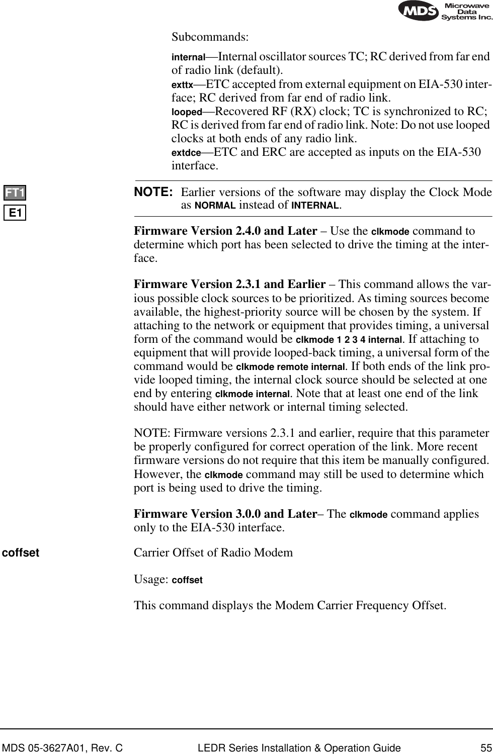 MDS 05-3627A01, Rev. C LEDR Series Installation &amp; Operation Guide 55Subcommands:internal—Internal oscillator sources TC; RC derived from far end of radio link (default).exttx—ETC accepted from external equipment on EIA-530 inter-face; RC derived from far end of radio link.looped—Recovered RF (RX) clock; TC is synchronized to RC; RC is derived from far end of radio link. Note: Do not use looped clocks at both ends of any radio link.extdce—ETC and ERC are accepted as inputs on the EIA-530 interface.NOTE: Earlier versions of the software may display the Clock Modeas NORMAL instead of INTERNAL. Firmware Version 2.4.0 and Later – Use the clkmode command to determine which port has been selected to drive the timing at the inter-face.Firmware Version 2.3.1 and Earlier – This command allows the var-ious possible clock sources to be prioritized. As timing sources become available, the highest-priority source will be chosen by the system. If attaching to the network or equipment that provides timing, a universal form of the command would be clkmode 1 2 3 4 internal. If attaching to equipment that will provide looped-back timing, a universal form of the command would be clkmode remote internal. If both ends of the link pro-vide looped timing, the internal clock source should be selected at one end by entering clkmode internal. Note that at least one end of the link should have either network or internal timing selected.NOTE: Firmware versions 2.3.1 and earlier, require that this parameter be properly configured for correct operation of the link. More recent firmware versions do not require that this item be manually configured. However, the clkmode command may still be used to determine which port is being used to drive the timing.Firmware Version 3.0.0 and Later– The clkmode command applies only to the EIA-530 interface.coffset Carrier Offset of Radio ModemUsage: coffsetThis command displays the Modem Carrier Frequency Offset.E1FT1