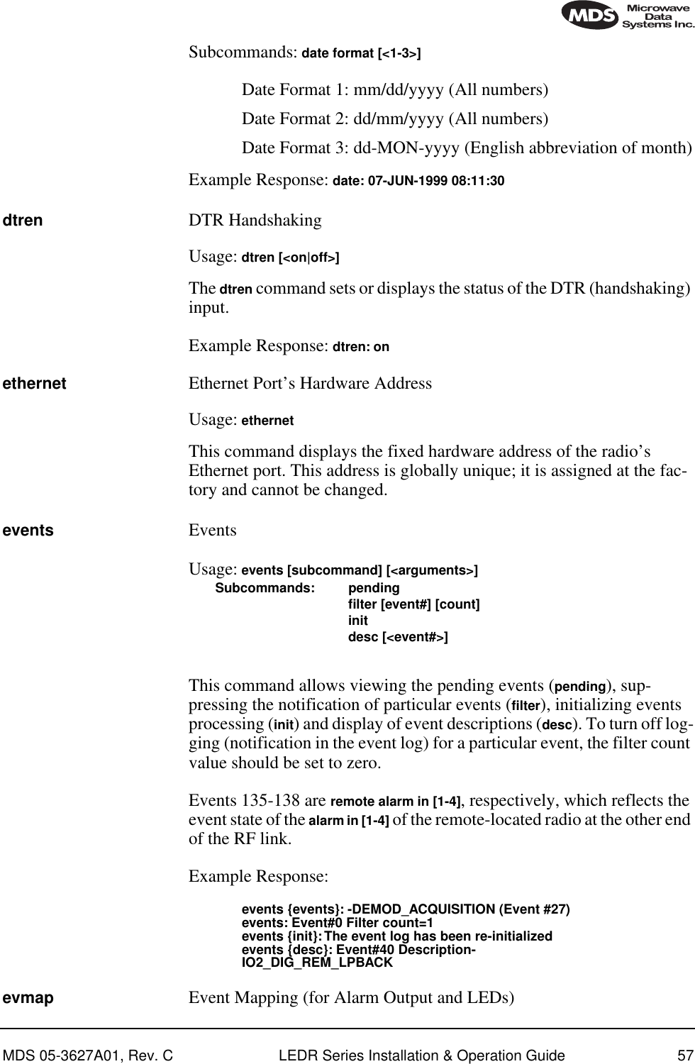 MDS 05-3627A01, Rev. C LEDR Series Installation &amp; Operation Guide 57Subcommands: date format [&lt;1-3&gt;] Date Format 1: mm/dd/yyyy (All numbers)Date Format 2: dd/mm/yyyy (All numbers)Date Format 3: dd-MON-yyyy (English abbreviation of month)Example Response: date: 07-JUN-1999 08:11:30dtren DTR HandshakingUsage: dtren [&lt;on|off&gt;]The dtren command sets or displays the status of the DTR (handshaking) input.Example Response: dtren: onethernet Ethernet Port’s Hardware AddressUsage: ethernet This command displays the fixed hardware address of the radio’s Ethernet port. This address is globally unique; it is assigned at the fac-tory and cannot be changed.events EventsUsage: events [subcommand] [&lt;arguments&gt;]Subcommands: pendingﬁlter [event#] [count]initdesc [&lt;event#&gt;]This command allows viewing the pending events (pending), sup-pressing the notification of particular events (filter), initializing events processing (init) and display of event descriptions (desc). To turn off log-ging (notification in the event log) for a particular event, the filter count value should be set to zero.Events 135-138 are remote alarm in [1-4], respectively, which reflects the event state of the alarm in [1-4] of the remote-located radio at the other end of the RF link.Example Response:events {events}: -DEMOD_ACQUISITION (Event #27)events: Event#0 Filter count=1events {init}: The event log has been re-initializedevents {desc}: Event#40 Description-IO2_DIG_REM_LPBACKevmap Event Mapping (for Alarm Output and LEDs)