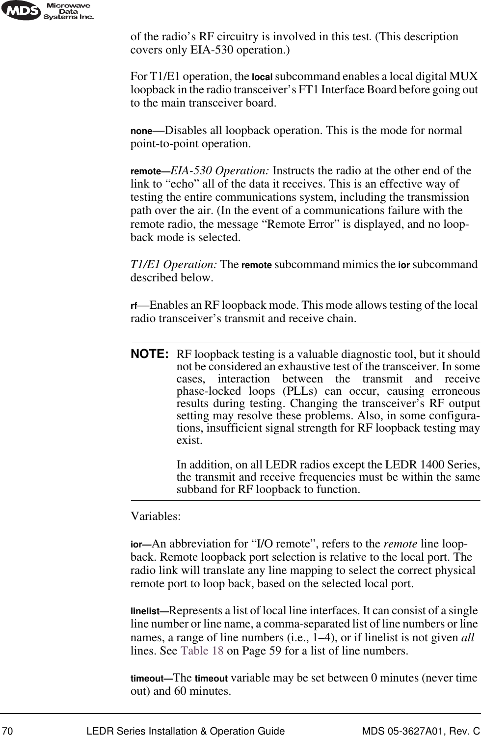 70 LEDR Series Installation &amp; Operation Guide MDS 05-3627A01, Rev. Cof the radio’s RF circuitry is involved in this test. (This description covers only EIA-530 operation.) For T1/E1 operation, the local subcommand enables a local digital MUX loopback in the radio transceiver’s FT1 Interface Board before going out to the main transceiver board.none—Disables all loopback operation. This is the mode for normal point-to-point operation. remote—EIA-530 Operation: Instructs the radio at the other end of the link to “echo” all of the data it receives. This is an effective way of testing the entire communications system, including the transmission path over the air. (In the event of a communications failure with the remote radio, the message “Remote Error” is displayed, and no loop-back mode is selected. T1/E1 Operation: The remote subcommand mimics the ior subcommand described below.rf—Enables an RF loopback mode. This mode allows testing of the local radio transceiver’s transmit and receive chain.NOTE: RF loopback testing is a valuable diagnostic tool, but it shouldnot be considered an exhaustive test of the transceiver. In somecases, interaction between the transmit and receivephase-locked loops (PLLs) can occur, causing erroneousresults during testing. Changing the transceiver’s RF outputsetting may resolve these problems. Also, in some configura-tions, insufficient signal strength for RF loopback testing mayexist.In addition, on all LEDR radios except the LEDR 1400 Series,the transmit and receive frequencies must be within the samesubband for RF loopback to function.Variables:ior—An abbreviation for “I/O remote”, refers to the remote line loop-back. Remote loopback port selection is relative to the local port. The radio link will translate any line mapping to select the correct physical remote port to loop back, based on the selected local port.linelist—Represents a list of local line interfaces. It can consist of a single line number or line name, a comma-separated list of line numbers or line names, a range of line numbers (i.e., 1–4), or if linelist is not given all lines. See Table 18 on Page 59 for a list of line numbers.timeout—The timeout variable may be set between 0 minutes (never time out) and 60 minutes.