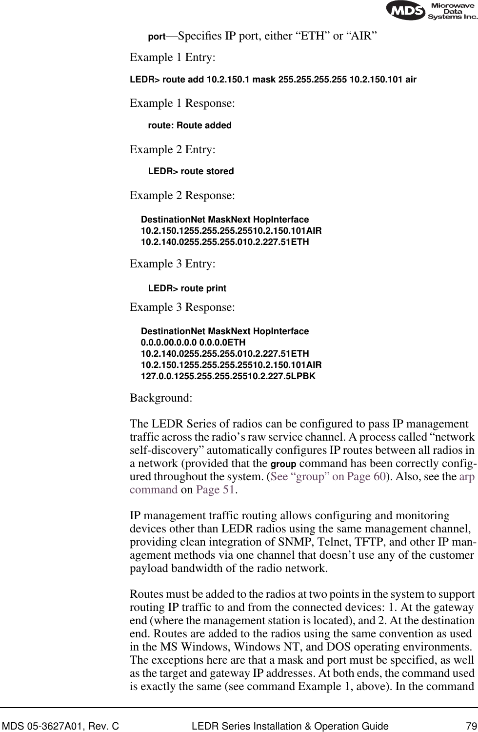 MDS 05-3627A01, Rev. C LEDR Series Installation &amp; Operation Guide 79port—Speciﬁes IP port, either “ETH” or “AIR”Example 1 Entry:LEDR&gt; route add 10.2.150.1 mask 255.255.255.255 10.2.150.101 airExample 1 Response:route: Route addedExample 2 Entry: LEDR&gt; route storedExample 2 Response:DestinationNet MaskNext HopInterface10.2.150.1255.255.255.25510.2.150.101AIR10.2.140.0255.255.255.010.2.227.51ETHExample 3 Entry:LEDR&gt; route printExample 3 Response:DestinationNet MaskNext HopInterface0.0.0.00.0.0.0 0.0.0.0ETH10.2.140.0255.255.255.010.2.227.51ETH10.2.150.1255.255.255.25510.2.150.101AIR127.0.0.1255.255.255.25510.2.227.5LPBKBackground:The LEDR Series of radios can be configured to pass IP management traffic across the radio’s raw service channel. A process called “network self-discovery” automatically configures IP routes between all radios in a network (provided that the group command has been correctly config-ured throughout the system. (See “group” on Page 60). Also, see the arp command on Page 51.IP management traffic routing allows configuring and monitoring devices other than LEDR radios using the same management channel, providing clean integration of SNMP, Telnet, TFTP, and other IP man-agement methods via one channel that doesn’t use any of the customer payload bandwidth of the radio network.Routes must be added to the radios at two points in the system to support routing IP traffic to and from the connected devices: 1. At the gateway end (where the management station is located), and 2. At the destination end. Routes are added to the radios using the same convention as used in the MS Windows, Windows NT, and DOS operating environments. The exceptions here are that a mask and port must be specified, as well as the target and gateway IP addresses. At both ends, the command used is exactly the same (see command Example 1, above). In the command 