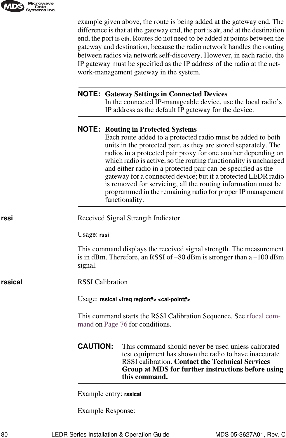 80 LEDR Series Installation &amp; Operation Guide MDS 05-3627A01, Rev. Cexample given above, the route is being added at the gateway end. The difference is that at the gateway end, the port is air, and at the destination end, the port is eth. Routes do not need to be added at points between the gateway and destination, because the radio network handles the routing between radios via network self-discovery. However, in each radio, the IP gateway must be specified as the IP address of the radio at the net-work-management gateway in the system.NOTE: Gateway Settings in Connected Devices In the connected IP-manageable device, use the local radio’s IP address as the default IP gateway for the device.NOTE: Routing in Protected Systems Each route added to a protected radio must be added to both units in the protected pair, as they are stored separately. The radios in a protected pair proxy for one another depending on which radio is active, so the routing functionality is unchanged and either radio in a protected pair can be specified as the gateway for a connected device; but if a protected LEDR radio is removed for servicing, all the routing information must be programmed in the remaining radio for proper IP management functionality.rssi Received Signal Strength IndicatorUsage: rssiThis command displays the received signal strength. The measurement is in dBm. Therefore, an RSSI of –80 dBm is stronger than a –100 dBm signal.rssical RSSI CalibrationUsage: rssical &lt;freq region#&gt; &lt;cal-point#&gt;This command starts the RSSI Calibration Sequence. See rfocal com-mand on Page 76 for conditions.CAUTION: This command should never be used unless calibrated test equipment has shown the radio to have inaccurate RSSI calibration. Contact the Technical Services Group at MDS for further instructions before using this command. Example entry: rssicalExample Response: