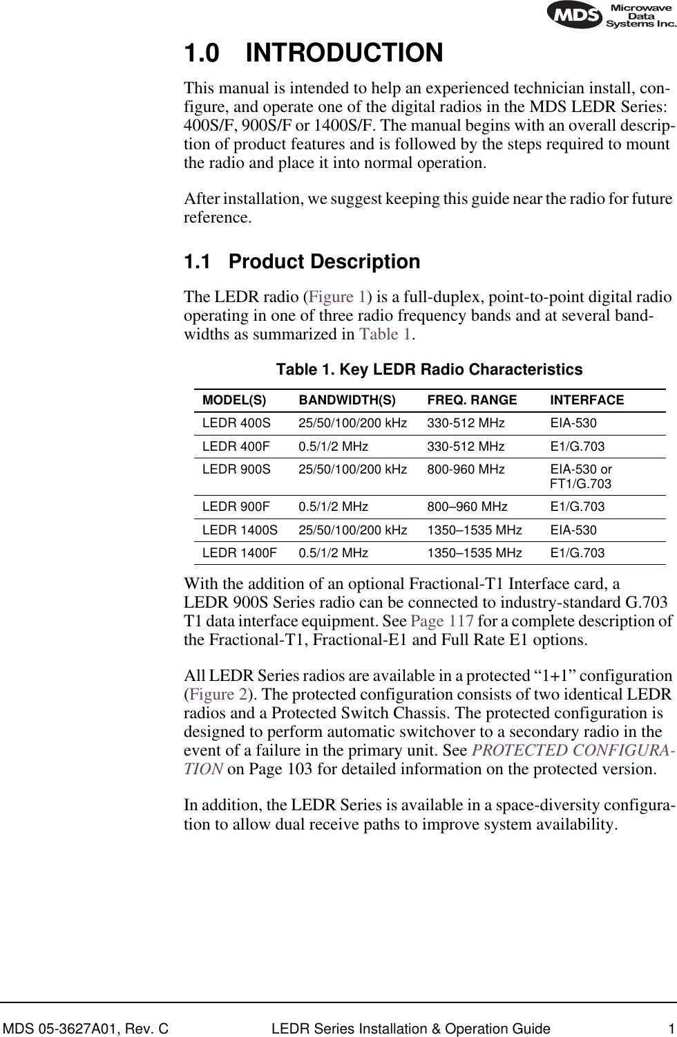  MDS 05-3627A01, Rev. C LEDR Series Installation &amp; Operation Guide 1 1.0 INTRODUCTION This manual is intended to help an experienced technician install, con-figure, and operate one of the digital radios in the MDS LEDR Series: 400S/F, 900S/F or 1400S/F. The manual begins with an overall descrip-tion of product features and is followed by the steps required to mount the radio and place it into normal operation.After installation, we suggest keeping this guide near the radio for future reference. 1.1 Product Description The LEDR radio (Figure 1) is a full-duplex, point-to-point digital radio operating in one of three radio frequency bands and at several band-widths as summarized in Table 1.With the addition of an optional Fractional-T1 Interface card, a LEDR 900S Series radio can be connected to industry-standard G.703 T1 data interface equipment. See Page 117 for a complete description of the Fractional-T1, Fractional-E1 and Full Rate E1 options.All LEDR Series radios are available in a protected “1+1” configuration (Figure 2). The protected configuration consists of two identical LEDR radios and a Protected Switch Chassis. The protected configuration is designed to perform automatic switchover to a secondary radio in the event of a failure in the primary unit. See  PROTECTED CONFIGURA-TION  on Page 103 for detailed information on the protected version.In addition, the LEDR Series is available in a space-diversity configura-tion to allow dual receive paths to improve system availability. Table 1. Key LEDR Radio Characteristics MODEL(S) BANDWIDTH(S) FREQ. RANGE INTERFACE LEDR 400S 25/50/100/200 kHz 330-512 MHz EIA-530LEDR 400F 0.5/1/2 MHz 330-512 MHz E1/G.703LEDR 900S 25/50/100/200 kHz 800-960 MHz EIA-530 orFT1/G.703LEDR 900F 0.5/1/2 MHz 800–960 MHz E1/G.703LEDR 1400S 25/50/100/200 kHz 1350–1535 MHz EIA-530LEDR 1400F 0.5/1/2 MHz 1350–1535 MHz E1/G.703