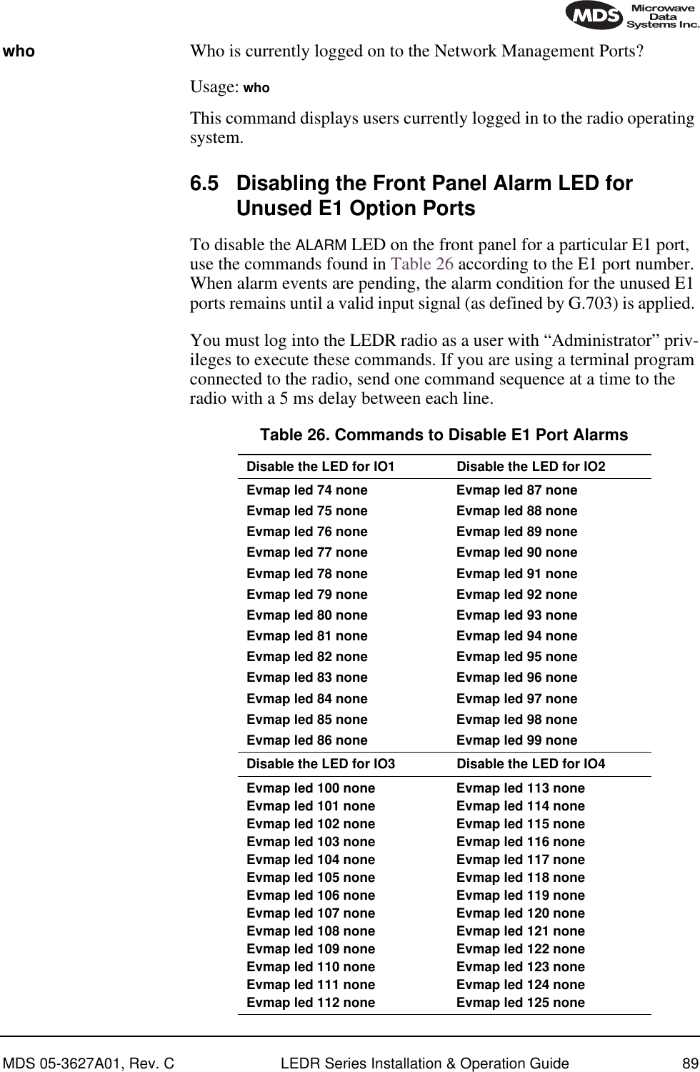 MDS 05-3627A01, Rev. C LEDR Series Installation &amp; Operation Guide 89who Who is currently logged on to the Network Management Ports?Usage: whoThis command displays users currently logged in to the radio operating system.6.5 Disabling the Front Panel Alarm LED for Unused E1 Option PortsTo disable the ALARM LED on the front panel for a particular E1 port, use the commands found in Table 26 according to the E1 port number. When alarm events are pending, the alarm condition for the unused E1 ports remains until a valid input signal (as defined by G.703) is applied. You must log into the LEDR radio as a user with “Administrator” priv-ileges to execute these commands. If you are using a terminal program connected to the radio, send one command sequence at a time to the radio with a 5 ms delay between each line. Table 26. Commands to Disable E1 Port Alarms  Disable the LED for IO1 Disable the LED for IO2Evmap led 74 noneEvmap led 75 noneEvmap led 76 noneEvmap led 77 noneEvmap led 78 noneEvmap led 79 noneEvmap led 80 noneEvmap led 81 noneEvmap led 82 noneEvmap led 83 noneEvmap led 84 noneEvmap led 85 noneEvmap led 86 noneEvmap led 87 noneEvmap led 88 noneEvmap led 89 noneEvmap led 90 noneEvmap led 91 noneEvmap led 92 noneEvmap led 93 noneEvmap led 94 noneEvmap led 95 noneEvmap led 96 noneEvmap led 97 noneEvmap led 98 noneEvmap led 99 noneDisable the LED for IO3 Disable the LED for IO4Evmap led 100 noneEvmap led 101 noneEvmap led 102 noneEvmap led 103 noneEvmap led 104 noneEvmap led 105 noneEvmap led 106 noneEvmap led 107 noneEvmap led 108 noneEvmap led 109 noneEvmap led 110 noneEvmap led 111 noneEvmap led 112 noneEvmap led 113 noneEvmap led 114 noneEvmap led 115 noneEvmap led 116 noneEvmap led 117 noneEvmap led 118 noneEvmap led 119 noneEvmap led 120 noneEvmap led 121 noneEvmap led 122 noneEvmap led 123 noneEvmap led 124 noneEvmap led 125 none