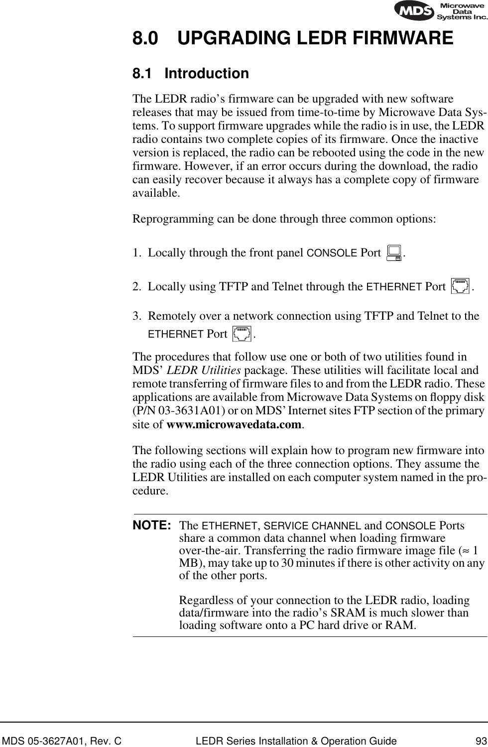 MDS 05-3627A01, Rev. C LEDR Series Installation &amp; Operation Guide 938.0 UPGRADING LEDR FIRMWARE8.1 IntroductionThe LEDR radio’s firmware can be upgraded with new software releases that may be issued from time-to-time by Microwave Data Sys-tems. To support firmware upgrades while the radio is in use, the LEDR radio contains two complete copies of its firmware. Once the inactive version is replaced, the radio can be rebooted using the code in the new firmware. However, if an error occurs during the download, the radio can easily recover because it always has a complete copy of firmware available.Reprogramming can be done through three common options:1. Locally through the front panel CONSOLE Port  .2. Locally using TFTP and Telnet through the ETHERNET Port  .3. Remotely over a network connection using TFTP and Telnet to the ETHERNET Port  .The procedures that follow use one or both of two utilities found in MDS’ LEDR Utilities package. These utilities will facilitate local and remote transferring of firmware files to and from the LEDR radio. These applications are available from Microwave Data Systems on ﬂoppy disk (P/N 03-3631A01) or on MDS’ Internet sites FTP section of the primary site of www.microwavedata.com.The following sections will explain how to program new firmware into the radio using each of the three connection options. They assume the LEDR Utilities are installed on each computer system named in the pro-cedure.NOTE: The ETHERNET, SERVICE CHANNEL and CONSOLE Ports share a common data channel when loading firmware over-the-air. Transferring the radio firmware image file (≈ 1 MB), may take up to 30 minutes if there is other activity on any of the other ports. Regardless of your connection to the LEDR radio, loading data/firmware into the radio’s SRAM is much slower than loading software onto a PC hard drive or RAM.