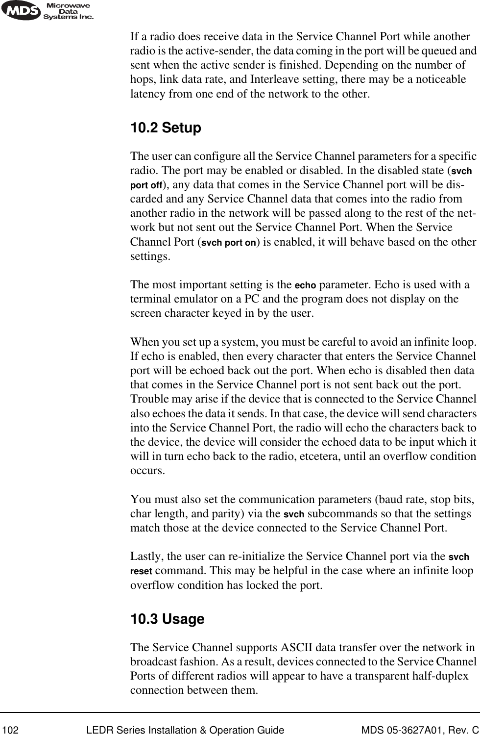 102 LEDR Series Installation &amp; Operation Guide MDS 05-3627A01, Rev. CIf a radio does receive data in the Service Channel Port while another radio is the active-sender, the data coming in the port will be queued and sent when the active sender is finished. Depending on the number of hops, link data rate, and Interleave setting, there may be a noticeable latency from one end of the network to the other.10.2 SetupThe user can configure all the Service Channel parameters for a specific radio. The port may be enabled or disabled. In the disabled state (svch port off), any data that comes in the Service Channel port will be dis-carded and any Service Channel data that comes into the radio from another radio in the network will be passed along to the rest of the net-work but not sent out the Service Channel Port. When the Service Channel Port (svch port on) is enabled, it will behave based on the other settings. The most important setting is the echo parameter. Echo is used with a terminal emulator on a PC and the program does not display on the screen character keyed in by the user.When you set up a system, you must be careful to avoid an infinite loop. If echo is enabled, then every character that enters the Service Channel port will be echoed back out the port. When echo is disabled then data that comes in the Service Channel port is not sent back out the port. Trouble may arise if the device that is connected to the Service Channel also echoes the data it sends. In that case, the device will send characters into the Service Channel Port, the radio will echo the characters back to the device, the device will consider the echoed data to be input which it will in turn echo back to the radio, etcetera, until an overflow condition occurs.You must also set the communication parameters (baud rate, stop bits, char length, and parity) via the svch subcommands so that the settings match those at the device connected to the Service Channel Port.Lastly, the user can re-initialize the Service Channel port via the svch reset command. This may be helpful in the case where an infinite loop overflow condition has locked the port.10.3 UsageThe Service Channel supports ASCII data transfer over the network in broadcast fashion. As a result, devices connected to the Service Channel Ports of different radios will appear to have a transparent half-duplex connection between them. 