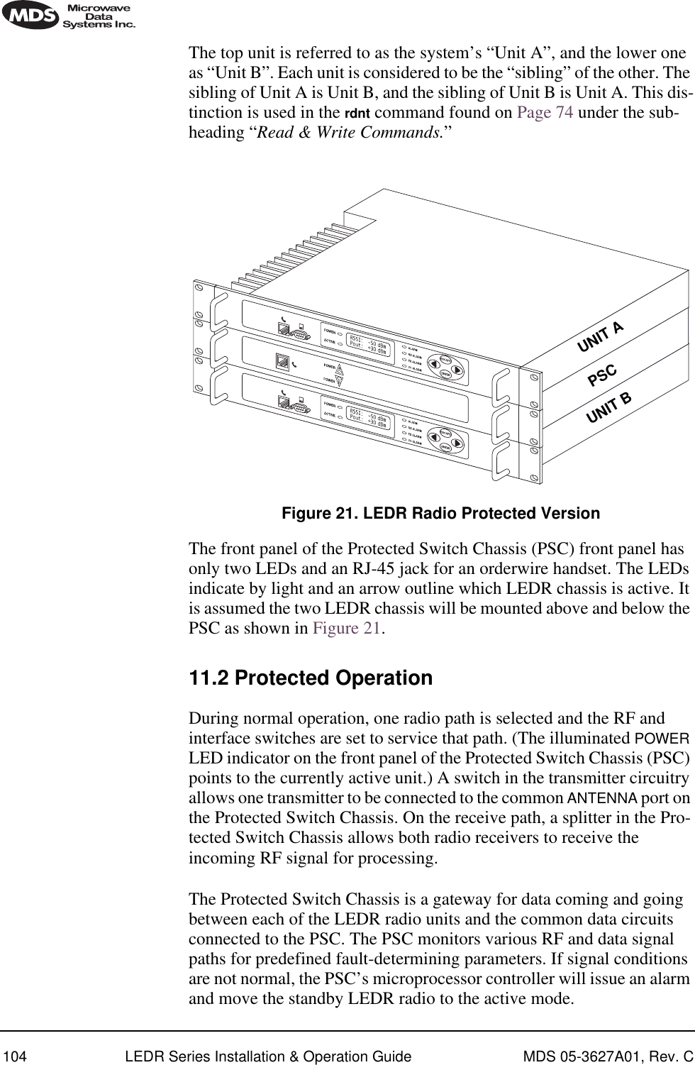 104 LEDR Series Installation &amp; Operation Guide MDS 05-3627A01, Rev. CThe top unit is referred to as the system’s “Unit A”, and the lower one as “Unit B”. Each unit is considered to be the “sibling” of the other. The sibling of Unit A is Unit B, and the sibling of Unit B is Unit A. This dis-tinction is used in the rdnt command found on Page 74 under the sub-heading “Read &amp; Write Commands.”Invisible place holderFigure 21. LEDR Radio Protected VersionThe front panel of the Protected Switch Chassis (PSC) front panel has only two LEDs and an RJ-45 jack for an orderwire handset. The LEDs indicate by light and an arrow outline which LEDR chassis is active. It is assumed the two LEDR chassis will be mounted above and below the PSC as shown in Figure 21.11.2 Protected OperationDuring normal operation, one radio path is selected and the RF and interface switches are set to service that path. (The illuminated POWER LED indicator on the front panel of the Protected Switch Chassis (PSC) points to the currently active unit.) A switch in the transmitter circuitry allows one transmitter to be connected to the common ANTENNA port on the Protected Switch Chassis. On the receive path, a splitter in the Pro-tected Switch Chassis allows both radio receivers to receive the incoming RF signal for processing.The Protected Switch Chassis is a gateway for data coming and going between each of the LEDR radio units and the common data circuits connected to the PSC. The PSC monitors various RF and data signal paths for predefined fault-determining parameters. If signal conditions are not normal, the PSC’s microprocessor controller will issue an alarm and move the standby LEDR radio to the active mode.UNIT AUNIT BPSC