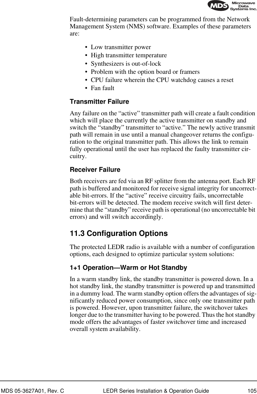 MDS 05-3627A01, Rev. C LEDR Series Installation &amp; Operation Guide 105Fault-determining parameters can be programmed from the Network Management System (NMS) software. Examples of these parameters are:• Low transmitter power• High transmitter temperature• Synthesizers is out-of-lock• Problem with the option board or framers• CPU failure wherein the CPU watchdog causes a reset• Fan faultTransmitter FailureAny failure on the “active” transmitter path will create a fault condition which will place the currently the active transmitter on standby and switch the “standby” transmitter to “active.” The newly active transmit path will remain in use until a manual changeover returns the configu-ration to the original transmitter path. This allows the link to remain fully operational until the user has replaced the faulty transmitter cir-cuitry.Receiver FailureBoth receivers are fed via an RF splitter from the antenna port. Each RF path is buffered and monitored for receive signal integrity for uncorrect-able bit-errors. If the “active” receive circuitry fails, uncorrectable bit-errors will be detected. The modem receive switch will first deter-mine that the “standby” receive path is operational (no uncorrectable bit errors) and will switch accordingly.11.3 Configuration OptionsThe protected LEDR radio is available with a number of configuration options, each designed to optimize particular system solutions:1+1 Operation—Warm or Hot StandbyIn a warm standby link, the standby transmitter is powered down. In a hot standby link, the standby transmitter is powered up and transmitted in a dummy load. The warm standby option offers the advantages of sig-nificantly reduced power consumption, since only one transmitter path is powered. However, upon transmitter failure, the switchover takes longer due to the transmitter having to be powered. Thus the hot standby mode offers the advantages of faster switchover time and increased overall system availability.