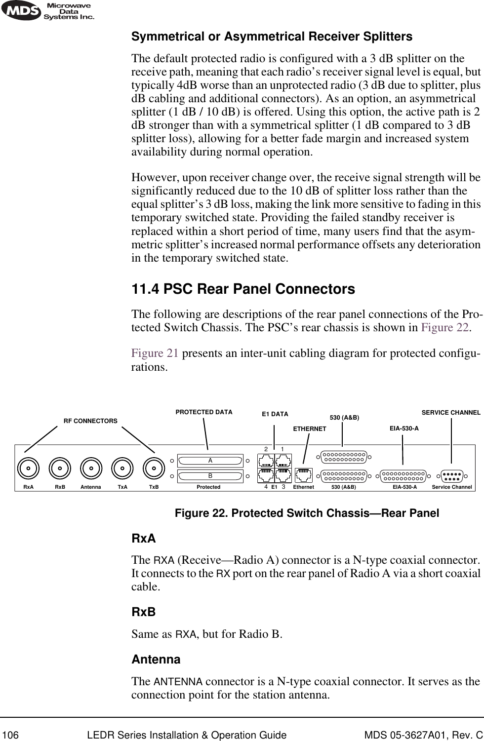 106 LEDR Series Installation &amp; Operation Guide MDS 05-3627A01, Rev. CSymmetrical or Asymmetrical Receiver SplittersThe default protected radio is configured with a 3 dB splitter on the receive path, meaning that each radio’s receiver signal level is equal, but typically 4dB worse than an unprotected radio (3 dB due to splitter, plus dB cabling and additional connectors). As an option, an asymmetrical splitter (1 dB / 10 dB) is offered. Using this option, the active path is 2 dB stronger than with a symmetrical splitter (1 dB compared to 3 dB splitter loss), allowing for a better fade margin and increased system availability during normal operation.However, upon receiver change over, the receive signal strength will be significantly reduced due to the 10 dB of splitter loss rather than the equal splitter’s 3 dB loss, making the link more sensitive to fading in this temporary switched state. Providing the failed standby receiver is replaced within a short period of time, many users find that the asym-metric splitter’s increased normal performance offsets any deterioration in the temporary switched state.11.4 PSC Rear Panel ConnectorsThe following are descriptions of the rear panel connections of the Pro-tected Switch Chassis. The PSC’s rear chassis is shown in Figure 22. Figure 21 presents an inter-unit cabling diagram for protected configu-rations.Invisible place holderFigure 22. Protected Switch Chassis—Rear PanelRxAThe RXA (Receive—Radio A) connector is a N-type coaxial connector. It connects to the RX port on the rear panel of Radio A via a short coaxial cable.RxBSame as RXA, but for Radio B.AntennaThe ANTENNA connector is a N-type coaxial connector. It serves as the connection point for the station antenna.TxBAntenna TxARxBRxA 530 (A&amp;B) EIA-530-A Service ChannelEthernetE1Protected1234BAETHERNETSERVICE CHANNELRF CONNECTORS E1 DATAPROTECTED DATA 530 (A&amp;B)EIA-530-A