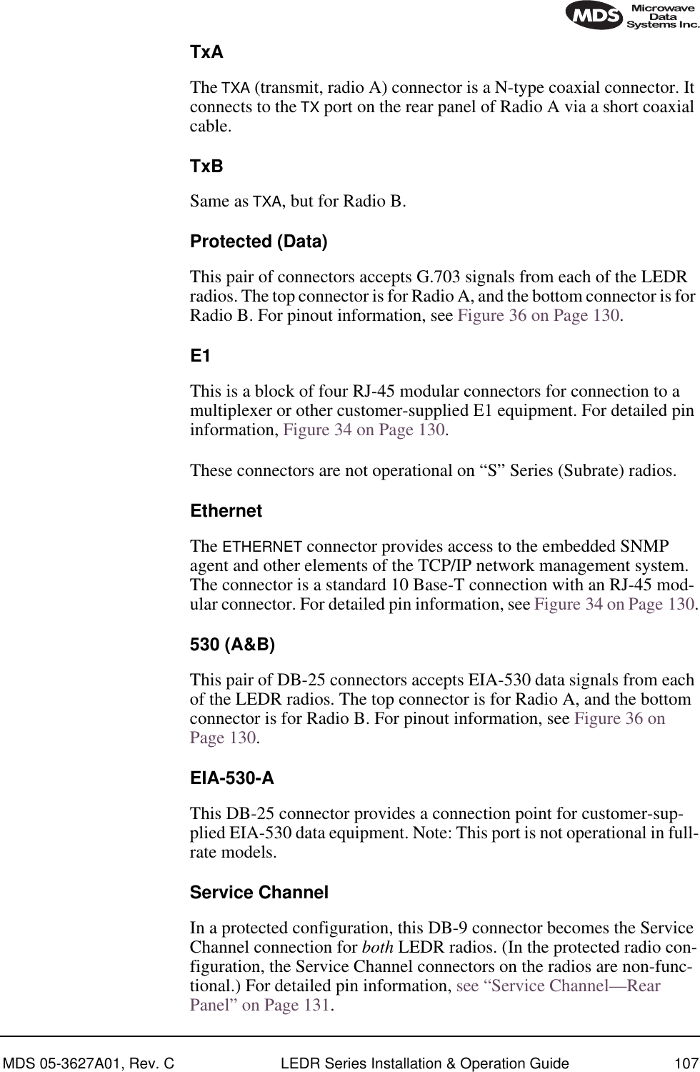 MDS 05-3627A01, Rev. C LEDR Series Installation &amp; Operation Guide 107TxAThe TXA (transmit, radio A) connector is a N-type coaxial connector. It connects to the TX port on the rear panel of Radio A via a short coaxial cable.TxBSame as TXA, but for Radio B.Protected (Data)This pair of connectors accepts G.703 signals from each of the LEDR radios. The top connector is for Radio A, and the bottom connector is for Radio B. For pinout information, see Figure 36 on Page 130.E1This is a block of four RJ-45 modular connectors for connection to a multiplexer or other customer-supplied E1 equipment. For detailed pin information, Figure 34 on Page 130.These connectors are not operational on “S” Series (Subrate) radios.EthernetThe ETHERNET connector provides access to the embedded SNMP agent and other elements of the TCP/IP network management system. The connector is a standard 10 Base-T connection with an RJ-45 mod-ular connector. For detailed pin information, see Figure 34 on Page 130.530 (A&amp;B)This pair of DB-25 connectors accepts EIA-530 data signals from each of the LEDR radios. The top connector is for Radio A, and the bottom connector is for Radio B. For pinout information, see Figure 36 on Page 130.EIA-530-AThis DB-25 connector provides a connection point for customer-sup-plied EIA-530 data equipment. Note: This port is not operational in full-rate models.Service ChannelIn a protected configuration, this DB-9 connector becomes the Service Channel connection for both LEDR radios. (In the protected radio con-figuration, the Service Channel connectors on the radios are non-func-tional.) For detailed pin information, see “Service Channel—Rear Panel” on Page 131.