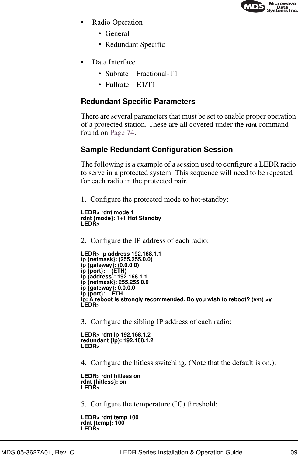 MDS 05-3627A01, Rev. C LEDR Series Installation &amp; Operation Guide 109•Radio Operation•General•Redundant Specific•Data Interface•Subrate—Fractional-T1•Fullrate—E1/T1Redundant Specific ParametersThere are several parameters that must be set to enable proper operation of a protected station. These are all covered under the rdnt command found on Page 74.Sample Redundant Configuration SessionThe following is a example of a session used to configure a LEDR radio to serve in a protected system. This sequence will need to be repeated for each radio in the protected pair.1. Conﬁgure the protected mode to hot-standby:LEDR&gt; rdnt mode 1rdnt {mode}: 1+1 Hot StandbyLEDR&gt;2. Conﬁgure the IP address of each radio:LEDR&gt; ip address 192.168.1.1ip {netmask}: (255.255.0.0)ip {gateway}: (0.0.0.0)ip {port}:    (ETH)ip {address}: 192.168.1.1ip {netmask}: 255.255.0.0ip {gateway}: 0.0.0.0ip {port}:    ETHip: A reboot is strongly recommended. Do you wish to reboot? (y/n) &gt;yLEDR&gt;3. Conﬁgure the sibling IP address of each radio:LEDR&gt; rdnt ip 192.168.1.2redundant {ip}: 192.168.1.2LEDR&gt;4. Conﬁgure the hitless switching. (Note that the default is on.):LEDR&gt; rdnt hitless onrdnt {hitless}: onLEDR&gt;5. Conﬁgure the temperature (°C) threshold:LEDR&gt; rdnt temp 100rdnt {temp}: 100LEDR&gt;