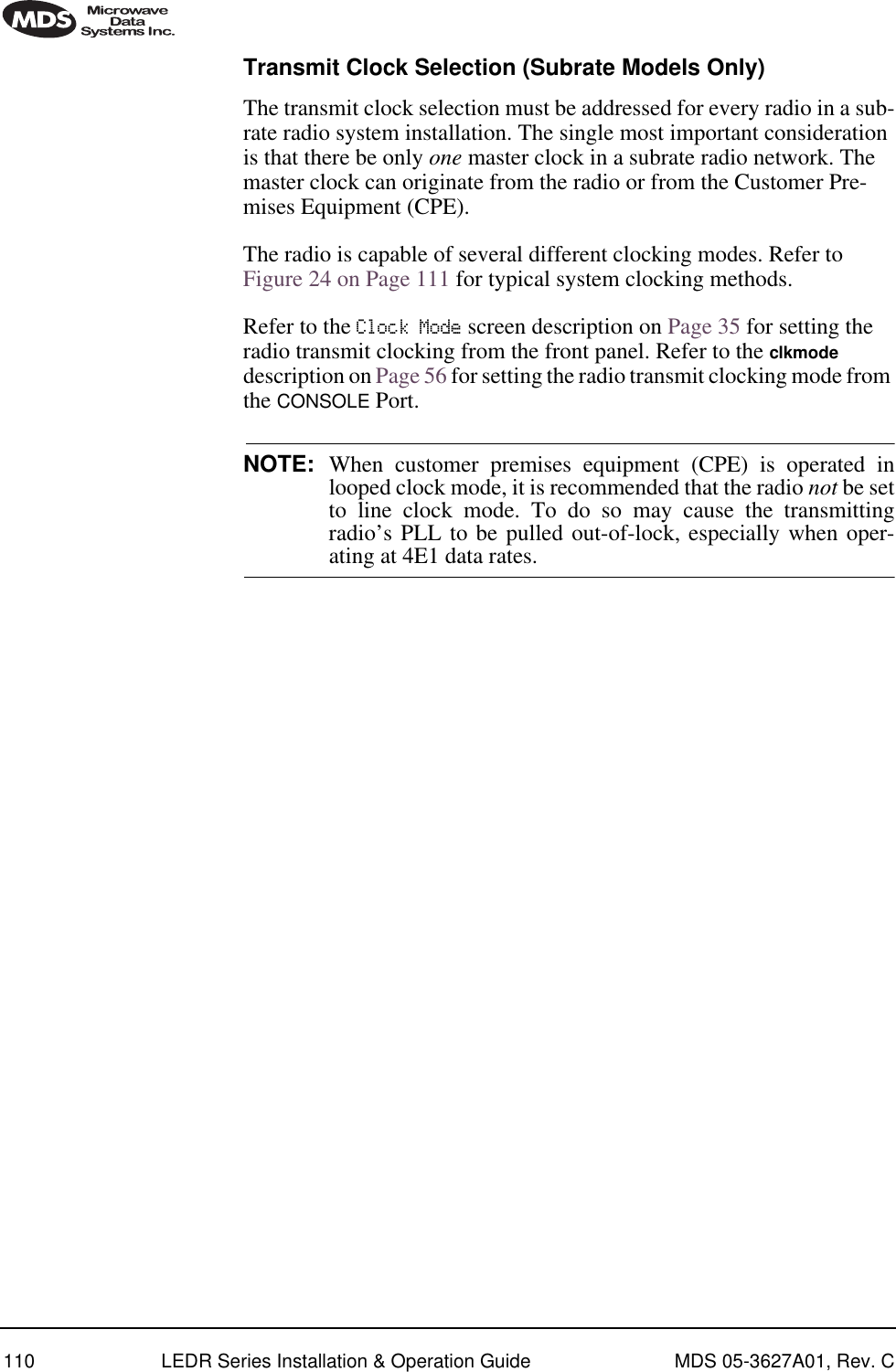 110 LEDR Series Installation &amp; Operation Guide MDS 05-3627A01, Rev. CTransmit Clock Selection (Subrate Models Only)The transmit clock selection must be addressed for every radio in a sub-rate radio system installation. The single most important consideration is that there be only one master clock in a subrate radio network. The master clock can originate from the radio or from the Customer Pre-mises Equipment (CPE). The radio is capable of several different clocking modes. Refer to Figure 24 on Page 111 for typical system clocking methods.Refer to the Clock Mode screen description on Page 35 for setting the radio transmit clocking from the front panel. Refer to the clkmode description on Page 56 for setting the radio transmit clocking mode from the CONSOLE Port.NOTE: When customer premises equipment (CPE) is operated inlooped clock mode, it is recommended that the radio not be setto line clock mode. To do so may cause the transmittingradio’s PLL to be pulled out-of-lock, especially when oper-ating at 4E1 data rates.