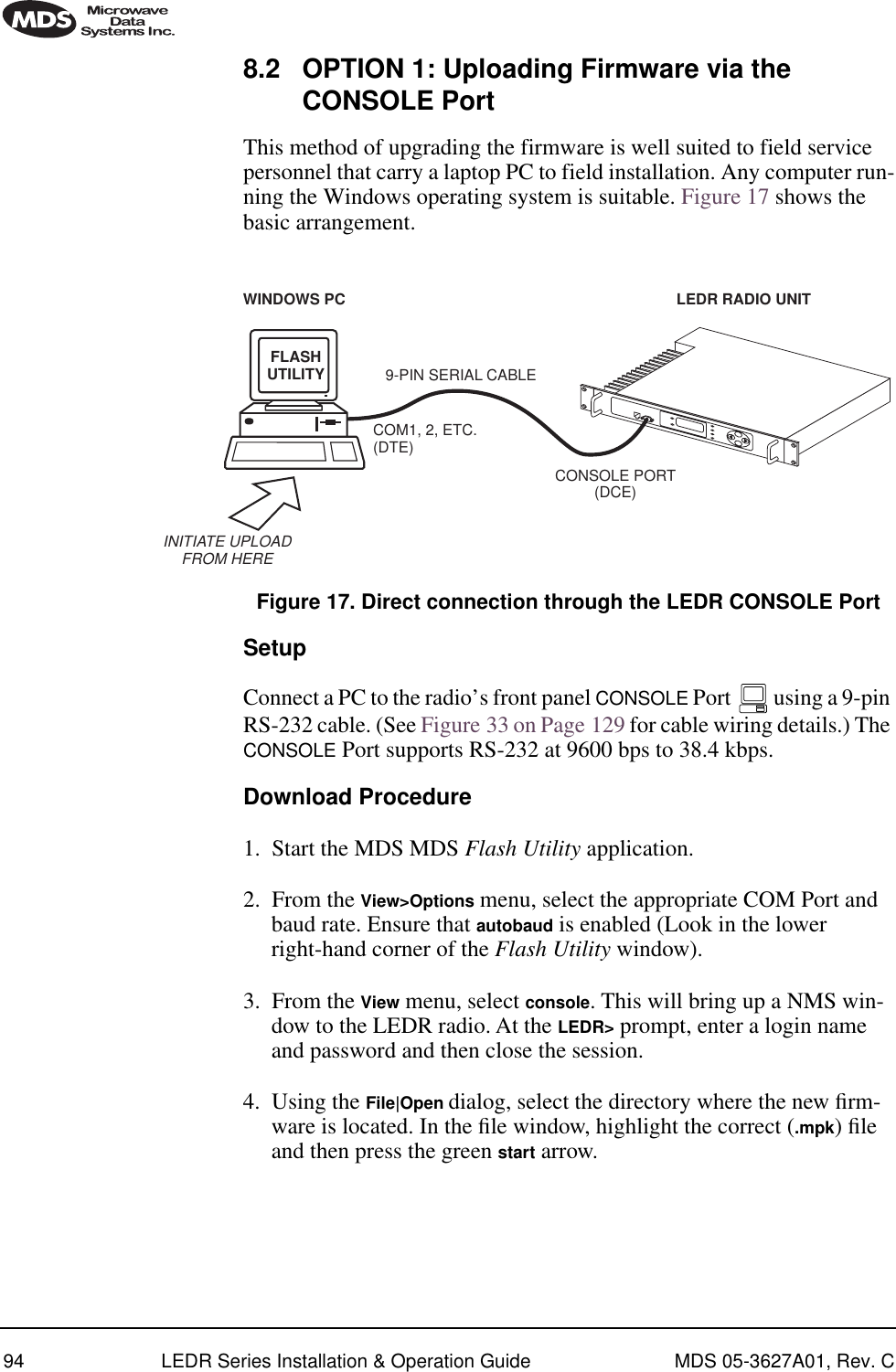94 LEDR Series Installation &amp; Operation Guide MDS 05-3627A01, Rev. C8.2 OPTION 1: Uploading Firmware via the CONSOLE PortThis method of upgrading the firmware is well suited to field service personnel that carry a laptop PC to field installation. Any computer run-ning the Windows operating system is suitable. Figure 17 shows the basic arrangement.Invisible place holderFigure 17. Direct connection through the LEDR CONSOLE PortSetupConnect a PC to the radio’s front panel CONSOLE Port   using a 9-pin RS-232 cable. (See Figure 33 on Page 129 for cable wiring details.) The CONSOLE Port supports RS-232 at 9600 bps to 38.4 kbps.Download Procedure1. Start the MDS MDS Flash Utility application. 2. From the View&gt;Options menu, select the appropriate COM Port and baud rate. Ensure that autobaud is enabled (Look in the lower right-hand corner of the Flash Utility window). 3. From the View menu, select console. This will bring up a NMS win-dow to the LEDR radio. At the LEDR&gt; prompt, enter a login name and password and then close the session. 4. Using the File|Open dialog, select the directory where the new ﬁrm-ware is located. In the ﬁle window, highlight the correct (.mpk) ﬁle and then press the green start arrow. FLASHUTILITYCOM1, 2, ETC.(DTE)9-PIN SERIAL CABLECONSOLE PORT(DCE)INITIATE UPLOADFROM HERELEDR RADIO UNITWINDOWS PC