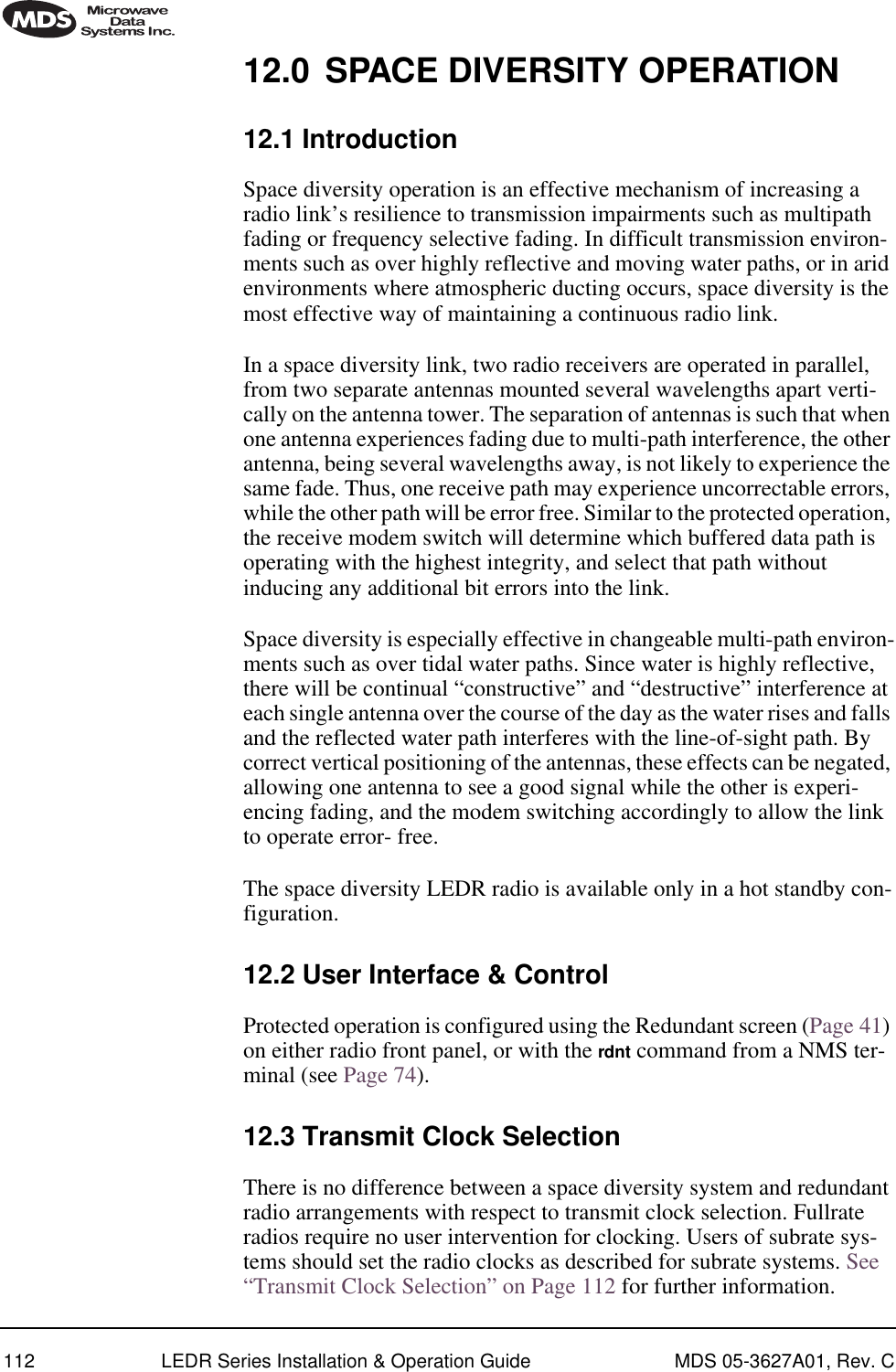 112 LEDR Series Installation &amp; Operation Guide MDS 05-3627A01, Rev. C12.0 SPACE DIVERSITY OPERATION12.1 IntroductionSpace diversity operation is an effective mechanism of increasing a radio link’s resilience to transmission impairments such as multipath fading or frequency selective fading. In difficult transmission environ-ments such as over highly reflective and moving water paths, or in arid environments where atmospheric ducting occurs, space diversity is the most effective way of maintaining a continuous radio link. In a space diversity link, two radio receivers are operated in parallel, from two separate antennas mounted several wavelengths apart verti-cally on the antenna tower. The separation of antennas is such that when one antenna experiences fading due to multi-path interference, the other antenna, being several wavelengths away, is not likely to experience the same fade. Thus, one receive path may experience uncorrectable errors, while the other path will be error free. Similar to the protected operation, the receive modem switch will determine which buffered data path is operating with the highest integrity, and select that path without inducing any additional bit errors into the link.Space diversity is especially effective in changeable multi-path environ-ments such as over tidal water paths. Since water is highly reflective, there will be continual “constructive” and “destructive” interference at each single antenna over the course of the day as the water rises and falls and the reflected water path interferes with the line-of-sight path. By correct vertical positioning of the antennas, these effects can be negated, allowing one antenna to see a good signal while the other is experi-encing fading, and the modem switching accordingly to allow the link to operate error- free.The space diversity LEDR radio is available only in a hot standby con-figuration.12.2 User Interface &amp; ControlProtected operation is configured using the Redundant screen (Page 41) on either radio front panel, or with the rdnt command from a NMS ter-minal (see Page 74).12.3 Transmit Clock SelectionThere is no difference between a space diversity system and redundant radio arrangements with respect to transmit clock selection. Fullrate radios require no user intervention for clocking. Users of subrate sys-tems should set the radio clocks as described for subrate systems. See “Transmit Clock Selection” on Page 112 for further information.