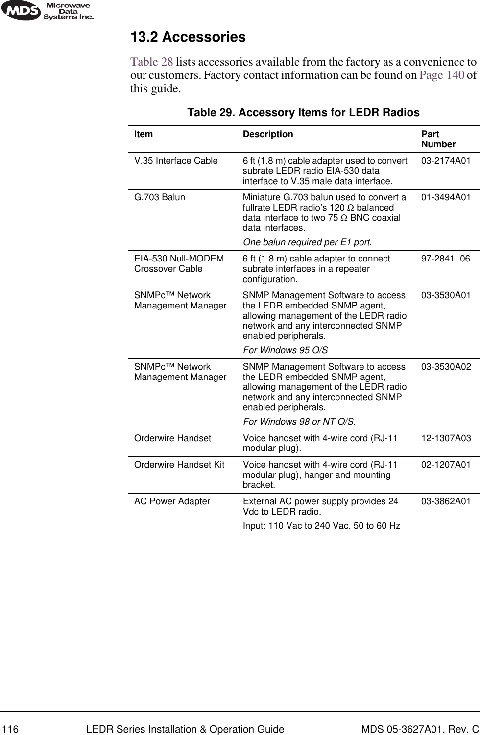 116 LEDR Series Installation &amp; Operation Guide MDS 05-3627A01, Rev. C13.2 AccessoriesTable 28 lists accessories available from the factory as a convenience to our customers. Factory contact information can be found on Page 140 of this guide. Table 29. Accessory Items for LEDR Radios   Item Description Part NumberV.35 Interface Cable 6 ft (1.8 m) cable adapter used to convert subrate LEDR radio EIA-530 data interface to V.35 male data interface.03-2174A01G.703 Balun  Miniature G.703 balun used to convert a fullrate LEDR radio’s 120 Ω balanced data interface to two 75 Ω BNC coaxial data interfaces. One balun required per E1 port.01-3494A01EIA-530 Null-MODEM Crossover Cable 6 ft (1.8 m) cable adapter to connect subrate interfaces in a repeater configuration.97-2841L06SNMPc™ Network Management Manager  SNMP Management Software to access the LEDR embedded SNMP agent, allowing management of the LEDR radio network and any interconnected SNMP enabled peripherals. For Windows 95 O/S03-3530A01SNMPc™ Network Management Manager  SNMP Management Software to access the LEDR embedded SNMP agent, allowing management of the LEDR radio network and any interconnected SNMP enabled peripherals. For Windows 98 or NT O/S.03-3530A02Orderwire Handset  Voice handset with 4-wire cord (RJ-11 modular plug). 12-1307A03Orderwire Handset Kit Voice handset with 4-wire cord (RJ-11 modular plug), hanger and mounting bracket.02-1207A01AC Power Adapter  External AC power supply provides 24 Vdc to LEDR radio. Input: 110 Vac to 240 Vac, 50 to 60 Hz03-3862A01