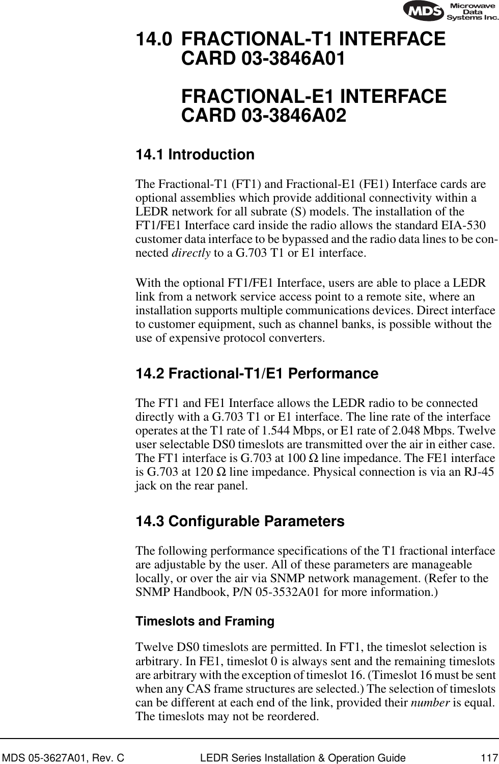 MDS 05-3627A01, Rev. C LEDR Series Installation &amp; Operation Guide 11714.0 FRACTIONAL-T1 INTERFACE CARD 03-3846A01FRACTIONAL-E1 INTERFACE CARD 03-3846A0214.1 IntroductionThe Fractional-T1 (FT1) and Fractional-E1 (FE1) Interface cards are optional assemblies which provide additional connectivity within a LEDR network for all subrate (S) models. The installation of the FT1/FE1 Interface card inside the radio allows the standard EIA-530 customer data interface to be bypassed and the radio data lines to be con-nected directly to a G.703 T1 or E1 interface.With the optional FT1/FE1 Interface, users are able to place a LEDR link from a network service access point to a remote site, where an installation supports multiple communications devices. Direct interface to customer equipment, such as channel banks, is possible without the use of expensive protocol converters.14.2 Fractional-T1/E1 PerformanceThe FT1 and FE1 Interface allows the LEDR radio to be connected directly with a G.703 T1 or E1 interface. The line rate of the interface operates at the T1 rate of 1.544 Mbps, or E1 rate of 2.048 Mbps. Twelve user selectable DS0 timeslots are transmitted over the air in either case. The FT1 interface is G.703 at 100 Ω line impedance. The FE1 interface is G.703 at 120 Ω line impedance. Physical connection is via an RJ-45 jack on the rear panel.14.3 Configurable ParametersThe following performance specifications of the T1 fractional interface are adjustable by the user. All of these parameters are manageable locally, or over the air via SNMP network management. (Refer to the SNMP Handbook, P/N 05-3532A01 for more information.)Timeslots and FramingTwelve DS0 timeslots are permitted. In FT1, the timeslot selection is arbitrary. In FE1, timeslot 0 is always sent and the remaining timeslots are arbitrary with the exception of timeslot 16. (Timeslot 16 must be sent when any CAS frame structures are selected.) The selection of timeslots can be different at each end of the link, provided their number is equal. The timeslots may not be reordered.