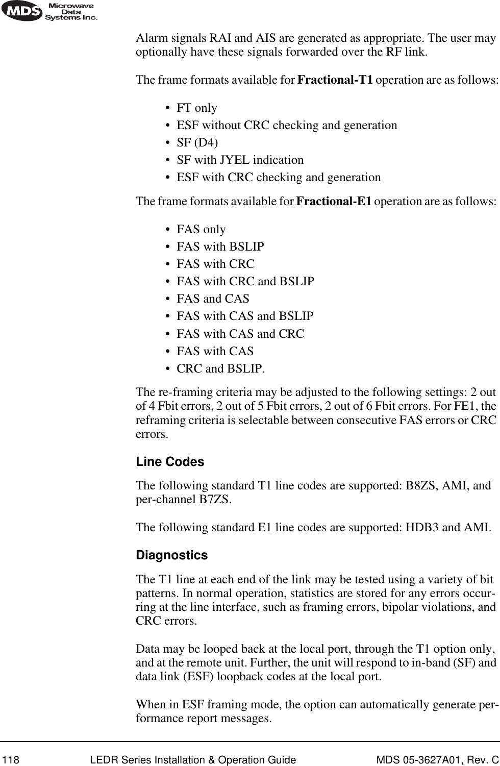 118 LEDR Series Installation &amp; Operation Guide MDS 05-3627A01, Rev. CAlarm signals RAI and AIS are generated as appropriate. The user may optionally have these signals forwarded over the RF link.The frame formats available for Fractional-T1 operation are as follows:•FT only•ESF without CRC checking and generation•SF (D4)•SF with JYEL indication•ESF with CRC checking and generationThe frame formats available for Fractional-E1 operation are as follows: •FAS only•FAS with BSLIP•FAS with CRC•FAS with CRC and BSLIP•FAS and CAS•FAS with CAS and BSLIP•FAS with CAS and CRC•FAS with CAS•CRC and BSLIP.The re-framing criteria may be adjusted to the following settings: 2 out of 4 Fbit errors, 2 out of 5 Fbit errors, 2 out of 6 Fbit errors. For FE1, the reframing criteria is selectable between consecutive FAS errors or CRC errors.Line CodesThe following standard T1 line codes are supported: B8ZS, AMI, and per-channel B7ZS.The following standard E1 line codes are supported: HDB3 and AMI.DiagnosticsThe T1 line at each end of the link may be tested using a variety of bit patterns. In normal operation, statistics are stored for any errors occur-ring at the line interface, such as framing errors, bipolar violations, and CRC errors.Data may be looped back at the local port, through the T1 option only, and at the remote unit. Further, the unit will respond to in-band (SF) and data link (ESF) loopback codes at the local port.When in ESF framing mode, the option can automatically generate per-formance report messages.