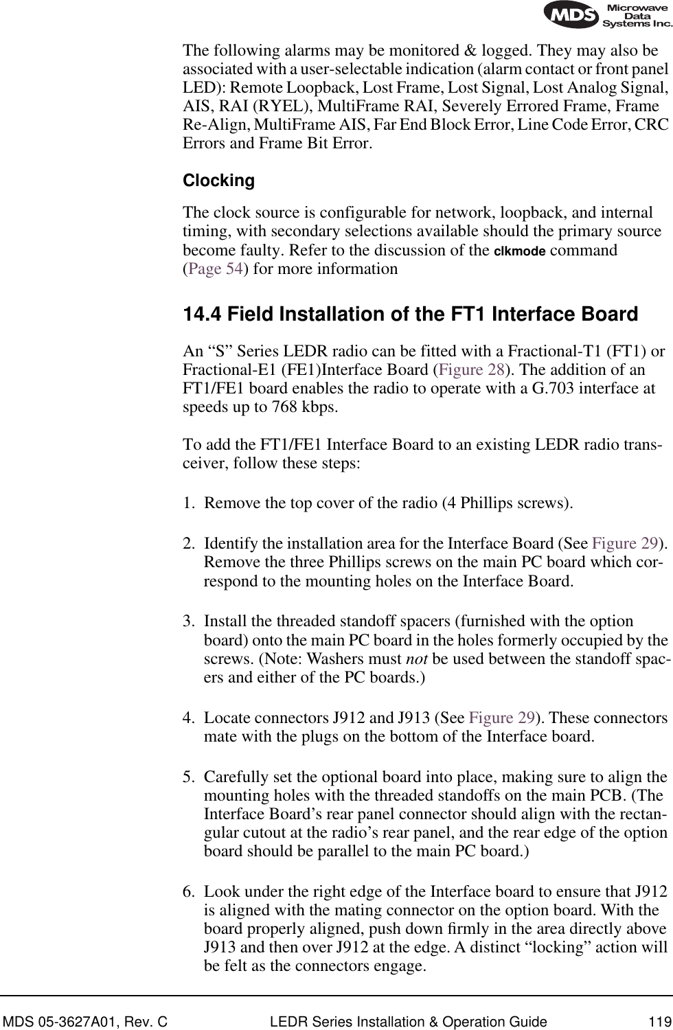 MDS 05-3627A01, Rev. C LEDR Series Installation &amp; Operation Guide 119The following alarms may be monitored &amp; logged. They may also be associated with a user-selectable indication (alarm contact or front panel LED): Remote Loopback, Lost Frame, Lost Signal, Lost Analog Signal, AIS, RAI (RYEL), MultiFrame RAI, Severely Errored Frame, Frame Re-Align, MultiFrame AIS, Far End Block Error, Line Code Error, CRC Errors and Frame Bit Error.ClockingThe clock source is configurable for network, loopback, and internal timing, with secondary selections available should the primary source become faulty. Refer to the discussion of the clkmode command (Page 54) for more information14.4 Field Installation of the FT1 Interface BoardAn “S” Series LEDR radio can be fitted with a Fractional-T1 (FT1) or Fractional-E1 (FE1)Interface Board (Figure 28). The addition of an FT1/FE1 board enables the radio to operate with a G.703 interface at speeds up to 768 kbps.To add the FT1/FE1 Interface Board to an existing LEDR radio trans-ceiver, follow these steps:1. Remove the top cover of the radio (4 Phillips screws).2. Identify the installation area for the Interface Board (See Figure 29). Remove the three Phillips screws on the main PC board which cor-respond to the mounting holes on the Interface Board. 3. Install the threaded standoff spacers (furnished with the option board) onto the main PC board in the holes formerly occupied by the screws. (Note: Washers must not be used between the standoff spac-ers and either of the PC boards.)4. Locate connectors J912 and J913 (See Figure 29). These connectors mate with the plugs on the bottom of the Interface board.5. Carefully set the optional board into place, making sure to align the mounting holes with the threaded standoffs on the main PCB. (The Interface Board’s rear panel connector should align with the rectan-gular cutout at the radio’s rear panel, and the rear edge of the option board should be parallel to the main PC board.)6. Look under the right edge of the Interface board to ensure that J912 is aligned with the mating connector on the option board. With the board properly aligned, push down ﬁrmly in the area directly above J913 and then over J912 at the edge. A distinct “locking” action will be felt as the connectors engage.