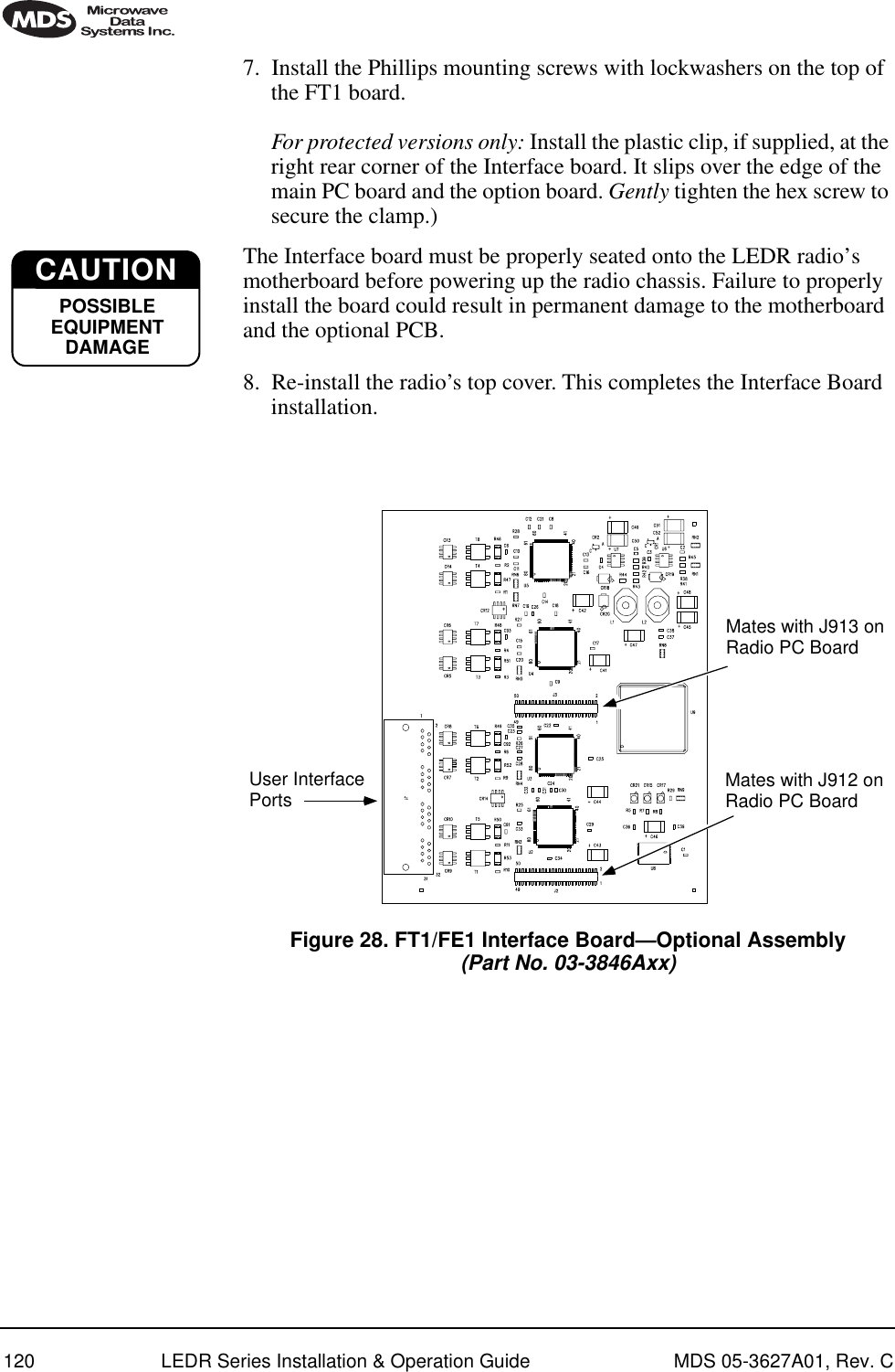 120 LEDR Series Installation &amp; Operation Guide MDS 05-3627A01, Rev. C7. Install the Phillips mounting screws with lockwashers on the top of the FT1 board. For protected versions only: Install the plastic clip, if supplied, at the right rear corner of the Interface board. It slips over the edge of the main PC board and the option board. Gently tighten the hex screw to secure the clamp.)The Interface board must be properly seated onto the LEDR radio’s motherboard before powering up the radio chassis. Failure to properly install the board could result in permanent damage to the motherboard and the optional PCB.8. Re-install the radio’s top cover. This completes the Interface Board installation.Invisible place holderFigure 28. FT1/FE1 Interface Board—Optional Assembly(Part No. 03-3846Axx)CAUTIONPOSSIBLEEQUIPMENTDAMAGEUser InterfacePorts Mates with J912 onRadio PC BoardMates with J913 onRadio PC Board