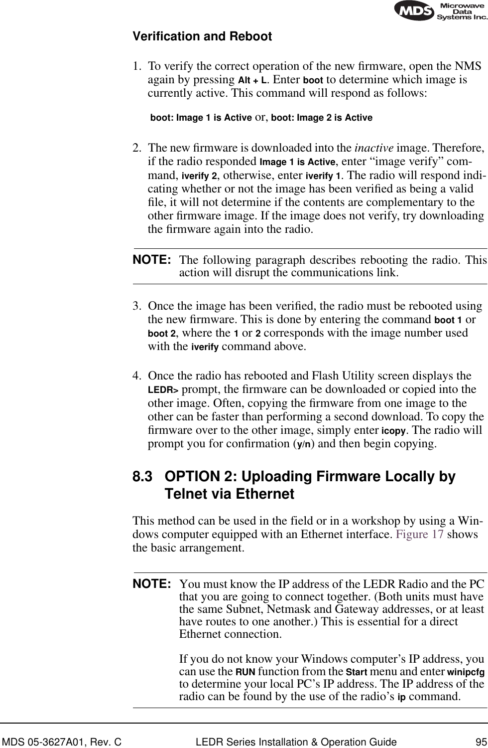 MDS 05-3627A01, Rev. C LEDR Series Installation &amp; Operation Guide 95Verification and Reboot1. To verify the correct operation of the new ﬁrmware, open the NMS again by pressing Alt + L. Enter boot to determine which image is currently active. This command will respond as follows:boot: Image 1 is Active or, boot: Image 2 is Active2. The new ﬁrmware is downloaded into the inactive image. Therefore, if the radio responded Image 1 is Active, enter “image verify” com-mand, iverify 2, otherwise, enter iverify 1. The radio will respond indi-cating whether or not the image has been veriﬁed as being a valid ﬁle, it will not determine if the contents are complementary to the other ﬁrmware image. If the image does not verify, try downloading the ﬁrmware again into the radio.NOTE: The following paragraph describes rebooting the radio. Thisaction will disrupt the communications link.3. Once the image has been veriﬁed, the radio must be rebooted using the new ﬁrmware. This is done by entering the command boot 1 or boot 2, where the 1 or 2 corresponds with the image number used with the iverify command above.4. Once the radio has rebooted and Flash Utility screen displays the LEDR&gt; prompt, the ﬁrmware can be downloaded or copied into the other image. Often, copying the ﬁrmware from one image to the other can be faster than performing a second download. To copy the ﬁrmware over to the other image, simply enter icopy. The radio will prompt you for conﬁrmation (y/n) and then begin copying.8.3 OPTION 2: Uploading Firmware Locally by Telnet via EthernetThis method can be used in the field or in a workshop by using a Win-dows computer equipped with an Ethernet interface. Figure 17 shows the basic arrangement.NOTE: You must know the IP address of the LEDR Radio and the PC that you are going to connect together. (Both units must have the same Subnet, Netmask and Gateway addresses, or at least have routes to one another.) This is essential for a direct Ethernet connection. If you do not know your Windows computer’s IP address, you can use the RUN function from the Start menu and enter winipcfg to determine your local PC’s IP address. The IP address of the radio can be found by the use of the radio’s ip command.