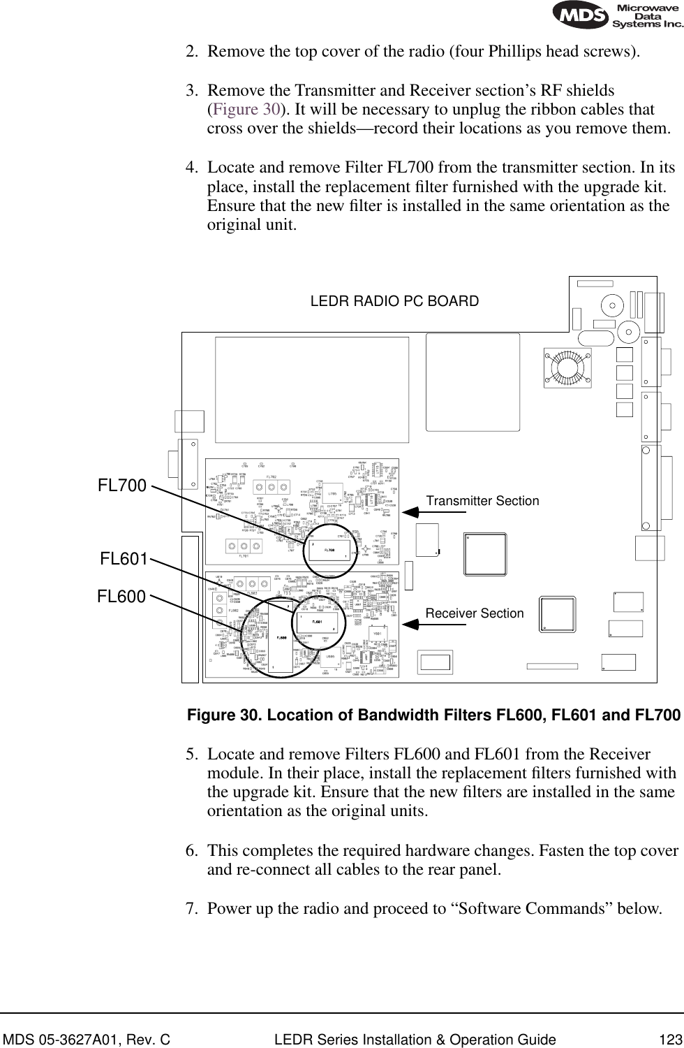 MDS 05-3627A01, Rev. C LEDR Series Installation &amp; Operation Guide 1232. Remove the top cover of the radio (four Phillips head screws).3. Remove the Transmitter and Receiver section’s RF shields (Figure 30). It will be necessary to unplug the ribbon cables that cross over the shields—record their locations as you remove them.4. Locate and remove Filter FL700 from the transmitter section. In its place, install the replacement ﬁlter furnished with the upgrade kit. Ensure that the new ﬁlter is installed in the same orientation as the original unit.Invisible place holderFigure 30. Location of Bandwidth Filters FL600, FL601 and FL7005. Locate and remove Filters FL600 and FL601 from the Receiver module. In their place, install the replacement ﬁlters furnished with the upgrade kit. Ensure that the new ﬁlters are installed in the same orientation as the original units.6. This completes the required hardware changes. Fasten the top cover and re-connect all cables to the rear panel.7. Power up the radio and proceed to “Software Commands” below.LEDR RADIO PC BOARDFL700FL601FL600Transmitter SectionReceiver Section