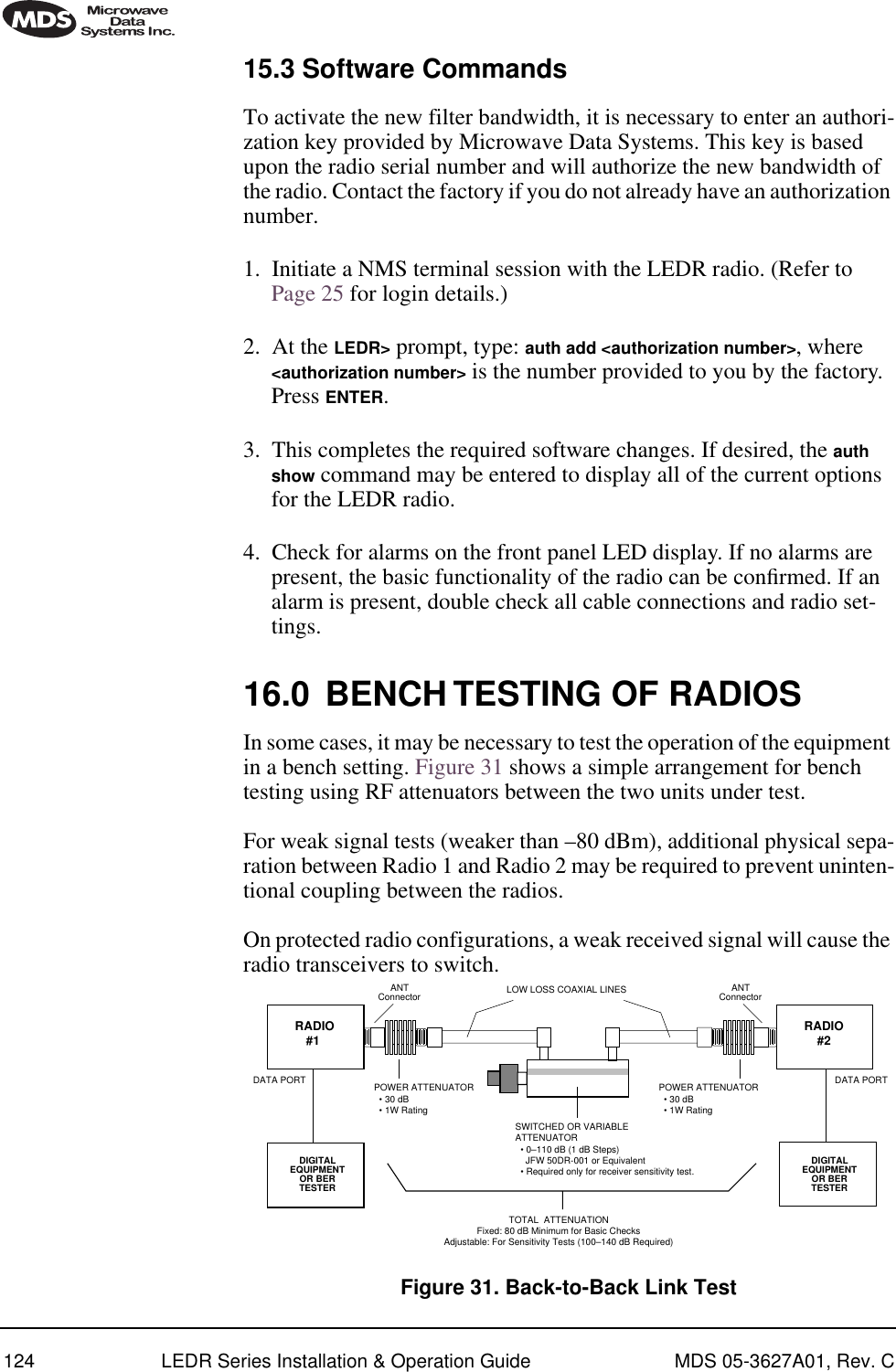 124 LEDR Series Installation &amp; Operation Guide MDS 05-3627A01, Rev. C15.3 Software CommandsTo activate the new filter bandwidth, it is necessary to enter an authori-zation key provided by Microwave Data Systems. This key is based upon the radio serial number and will authorize the new bandwidth of the radio. Contact the factory if you do not already have an authorization number.1. Initiate a NMS terminal session with the LEDR radio. (Refer to Page 25 for login details.)2. At the LEDR&gt; prompt, type: auth add &lt;authorization number&gt;, where &lt;authorization number&gt; is the number provided to you by the factory. Press ENTER.3. This completes the required software changes. If desired, the auth show command may be entered to display all of the current options for the LEDR radio.4. Check for alarms on the front panel LED display. If no alarms are present, the basic functionality of the radio can be conﬁrmed. If an alarm is present, double check all cable connections and radio set-tings.16.0 BENCH TESTING OF RADIOSIn some cases, it may be necessary to test the operation of the equipment in a bench setting. Figure 31 shows a simple arrangement for bench testing using RF attenuators between the two units under test. For weak signal tests (weaker than –80 dBm), additional physical sepa-ration between Radio 1 and Radio 2 may be required to prevent uninten-tional coupling between the radios. On protected radio configurations, a weak received signal will cause the radio transceivers to switch. Figure 31. Back-to-Back Link TestANTConnector ANTConnectorPOWER ATTENUATOR  • 30 dB  • 1W RatingPOWER ATTENUATOR  • 30 dB  • 1W RatingSWITCHED OR VARIABLEATTENUATOR  • 0–110 dB (1 dB Steps)    JFW 50DR-001 or Equivalent  • Required only for receiver sensitivity test.LOW LOSS COAXIAL LINESDIGITALEQUIPMENTOR BERTESTER RADIO#1DATA PORTTOTAL  ATTENUATIONFixed: 80 dB Minimum for Basic ChecksAdjustable: For Sensitivity Tests (100–140 dB Required)DIGITALEQUIPMENTOR BERTESTERDATA PORTRADIO#2