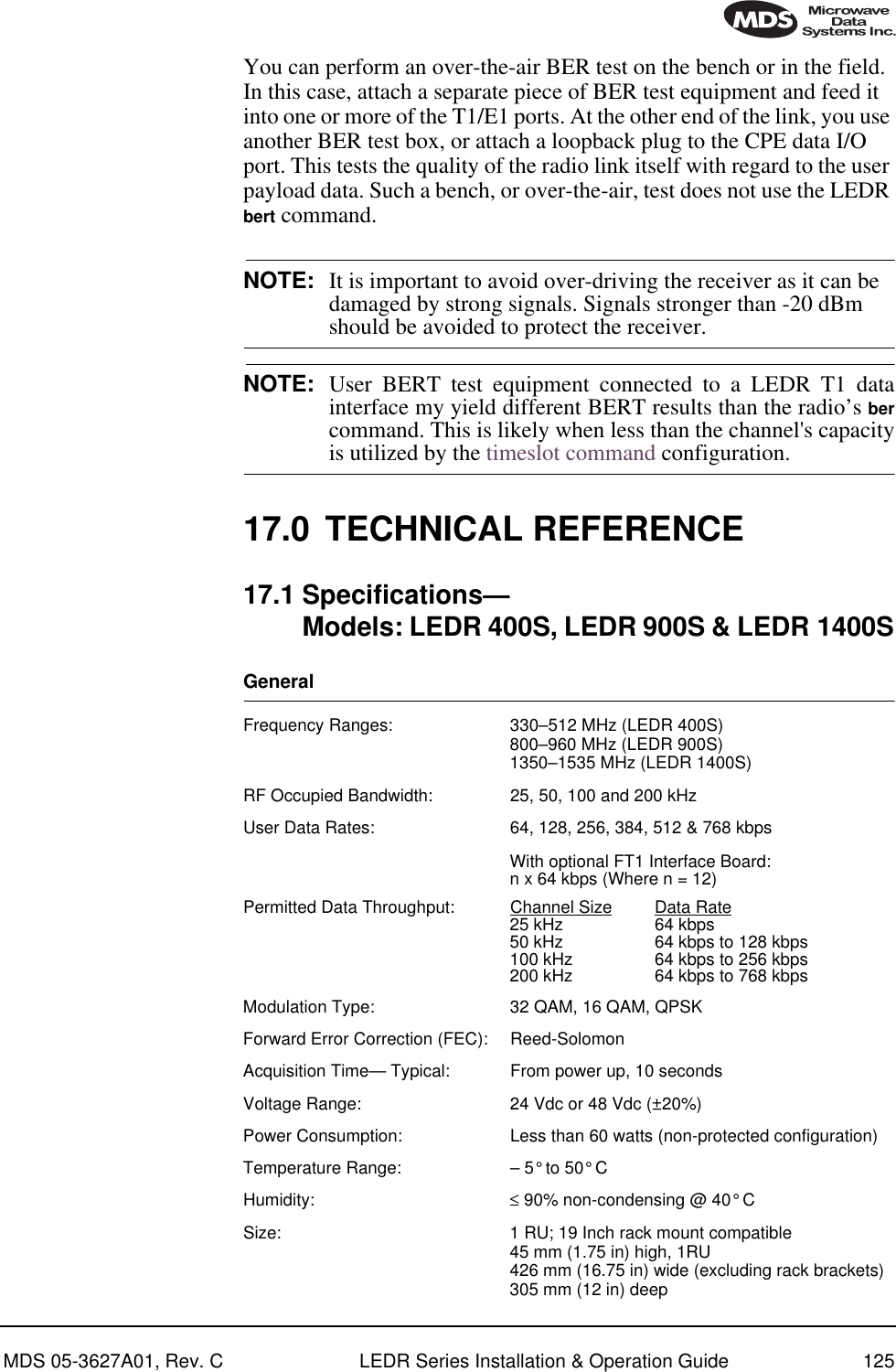 MDS 05-3627A01, Rev. C LEDR Series Installation &amp; Operation Guide 125You can perform an over-the-air BER test on the bench or in the field. In this case, attach a separate piece of BER test equipment and feed it into one or more of the T1/E1 ports. At the other end of the link, you use another BER test box, or attach a loopback plug to the CPE data I/O port. This tests the quality of the radio link itself with regard to the user payload data. Such a bench, or over-the-air, test does not use the LEDR bert command.NOTE: It is important to avoid over-driving the receiver as it can be damaged by strong signals. Signals stronger than -20 dBm should be avoided to protect the receiver.NOTE: User BERT test equipment connected to a LEDR T1 datainterface my yield different BERT results than the radio’s bercommand. This is likely when less than the channel&apos;s capacityis utilized by the timeslot command configuration.17.0 TECHNICAL REFERENCE17.1 Specifications—Models: LEDR 400S, LEDR 900S &amp; LEDR 1400SGeneral Frequency Ranges: 330–512 MHz (LEDR 400S)800–960 MHz (LEDR 900S)1350–1535 MHz (LEDR 1400S)RF Occupied Bandwidth: 25, 50, 100 and 200 kHzUser Data Rates: 64, 128, 256, 384, 512 &amp; 768 kbpsWith optional FT1 Interface Board: n x 64 kbps (Where n = 12)Permitted Data Throughput: Channel Size Data Rate25 kHz 64 kbps50 kHz 64 kbps to 128 kbps100 kHz 64 kbps to 256 kbps200 kHz 64 kbps to 768 kbpsModulation Type: 32 QAM, 16 QAM, QPSKForward Error Correction (FEC): Reed-SolomonAcquisition Time— Typical: From power up, 10 secondsVoltage Range: 24 Vdc or 48 Vdc (±20%)Power Consumption: Less than 60 watts (non-protected configuration)Temperature Range: – 5° to 50° CHumidity: ≤ 90% non-condensing @ 40° CSize: 1 RU; 19 Inch rack mount compatible45 mm (1.75 in) high, 1RU426 mm (16.75 in) wide (excluding rack brackets)305 mm (12 in) deep