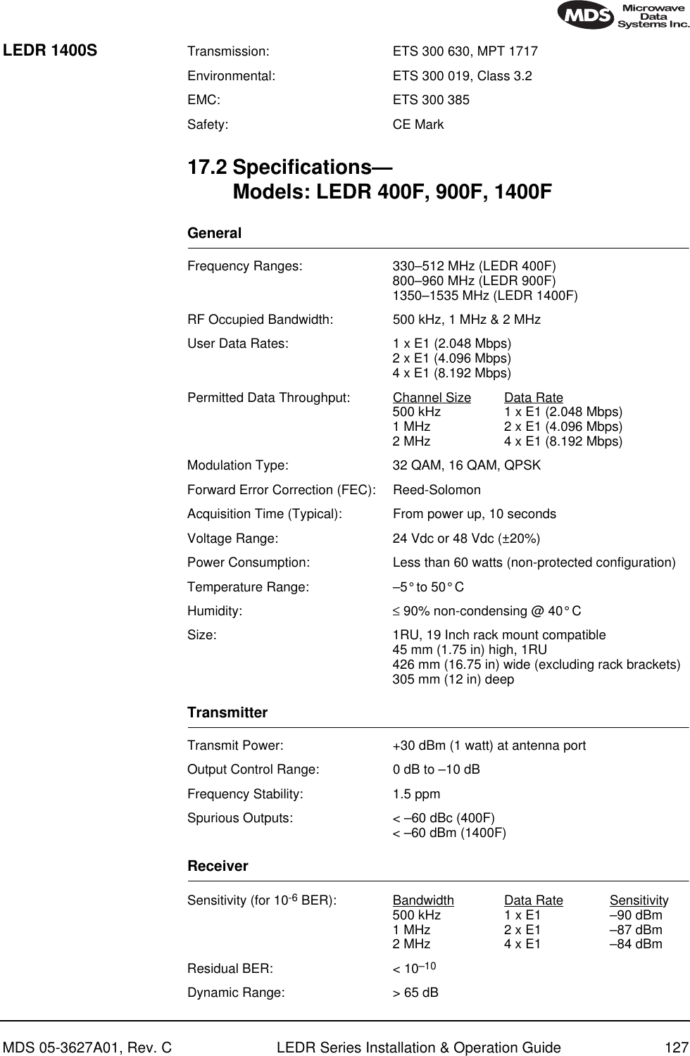 MDS 05-3627A01, Rev. C LEDR Series Installation &amp; Operation Guide 127LEDR 1400S Transmission: ETS 300 630, MPT 1717Environmental: ETS 300 019, Class 3.2EMC: ETS 300 385Safety: CE Mark17.2 Specifications—Models: LEDR 400F, 900F, 1400FGeneral Frequency Ranges: 330–512 MHz (LEDR 400F)800–960 MHz (LEDR 900F)1350–1535 MHz (LEDR 1400F)RF Occupied Bandwidth: 500 kHz, 1 MHz &amp; 2 MHzUser Data Rates: 1 x E1 (2.048 Mbps)2 x E1 (4.096 Mbps)4 x E1 (8.192 Mbps)Permitted Data Throughput: Channel Size Data Rate500 kHz 1 x E1 (2.048 Mbps)1 MHz 2 x E1 (4.096 Mbps)2 MHz 4 x E1 (8.192 Mbps)Modulation Type: 32 QAM, 16 QAM, QPSKForward Error Correction (FEC): Reed-SolomonAcquisition Time (Typical): From power up, 10 secondsVoltage Range: 24 Vdc or 48 Vdc (±20%)Power Consumption: Less than 60 watts (non-protected configuration)Temperature Range: –5° to 50° CHumidity: ≤ 90% non-condensing @ 40° CSize: 1RU, 19 Inch rack mount compatible45 mm (1.75 in) high, 1RU426 mm (16.75 in) wide (excluding rack brackets)305 mm (12 in) deepTransmitterTransmit Power:  +30 dBm (1 watt) at antenna portOutput Control Range: 0 dB to –10 dBFrequency Stability: 1.5 ppmSpurious Outputs: &lt; –60 dBc (400F)&lt; –60 dBm (1400F)ReceiverSensitivity (for 10-6 BER): Bandwidth Data Rate Sensitivity500 kHz 1 x E1 –90 dBm1 MHz 2 x E1 –87 dBm2 MHz 4 x E1 –84 dBmResidual BER: &lt; 10–10Dynamic Range: &gt; 65 dB