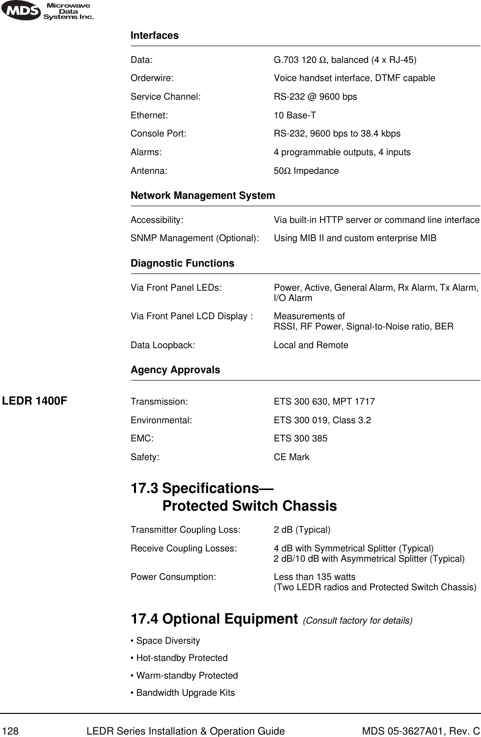 128 LEDR Series Installation &amp; Operation Guide MDS 05-3627A01, Rev. CInterfacesData: G.703 120 Ω, balanced (4 x RJ-45)Orderwire: Voice handset interface, DTMF capableService Channel: RS-232 @ 9600 bpsEthernet: 10 Base-TConsole Port: RS-232, 9600 bps to 38.4 kbpsAlarms: 4 programmable outputs, 4 inputsAntenna: 50Ω ImpedanceNetwork Management SystemAccessibility: Via built-in HTTP server or command line interfaceSNMP Management (Optional): Using MIB II and custom enterprise MIBDiagnostic FunctionsVia Front Panel LEDs: Power, Active, General Alarm, Rx Alarm, Tx Alarm, I/O AlarmVia Front Panel LCD Display : Measurements of RSSI, RF Power, Signal-to-Noise ratio, BERData Loopback: Local and RemoteAgency ApprovalsLEDR 1400F Transmission: ETS 300 630, MPT 1717Environmental: ETS 300 019, Class 3.2EMC: ETS 300 385Safety: CE Mark17.3 Specifications—Protected Switch ChassisTransmitter Coupling Loss: 2 dB (Typical)Receive Coupling Losses: 4 dB with Symmetrical Splitter (Typical)2 dB/10 dB with Asymmetrical Splitter (Typical)Power Consumption: Less than 135 watts (Two LEDR radios and Protected Switch Chassis)17.4 Optional Equipment (Consult factory for details)• Space Diversity• Hot-standby Protected• Warm-standby Protected• Bandwidth Upgrade Kits